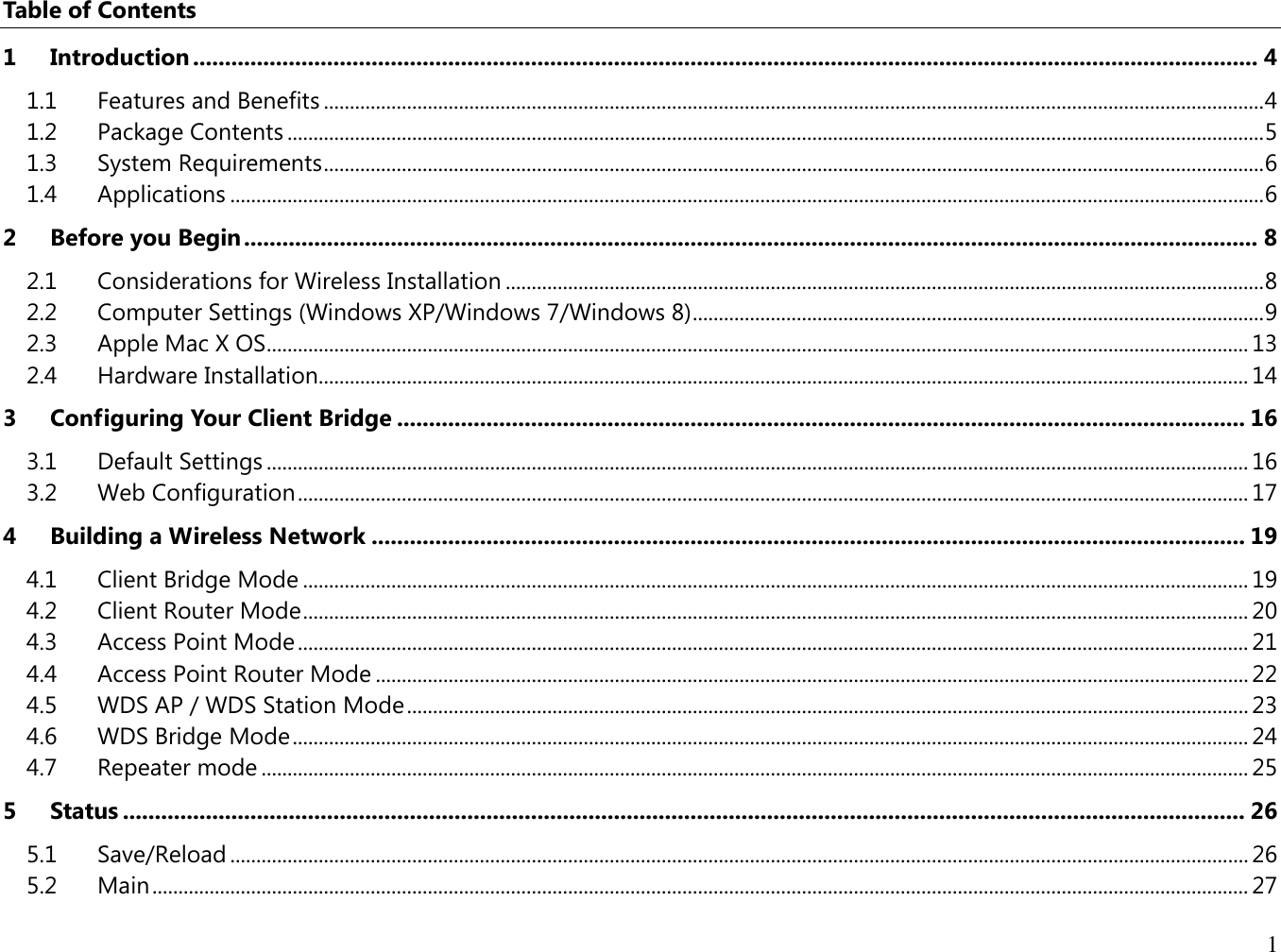 1  Table of Contents 1 Introduction ....................................................................................................................................................................... 4 1.1  Features and Benefits ..................................................................................................................................................................................... 4 1.2  Package Contents ............................................................................................................................................................................................ 5 1.3  System Requirements ..................................................................................................................................................................................... 6 1.4  Applications ....................................................................................................................................................................................................... 6 2 Before you Begin ............................................................................................................................................................... 8 2.1  Considerations for Wireless Installation .................................................................................................................................................. 8 2.2  Computer Settings (Windows XP/Windows 7/Windows 8) .............................................................................................................. 9 2.3  Apple Mac X OS ............................................................................................................................................................................................. 13 2.4  Hardware Installation................................................................................................................................................................................... 14 3 Configuring Your Client Bridge ..................................................................................................................................... 16 3.1  Default Settings ............................................................................................................................................................................................. 16 3.2  Web Configuration ....................................................................................................................................................................................... 17 4 Building a Wireless Network ......................................................................................................................................... 19 4.1  Client Bridge Mode ...................................................................................................................................................................................... 19 4.2  Client Router Mode ...................................................................................................................................................................................... 20 4.3  Access Point Mode ....................................................................................................................................................................................... 21 4.4  Access Point Router Mode ........................................................................................................................................................................ 22 4.5  WDS AP / WDS Station Mode .................................................................................................................................................................. 23 4.6  WDS Bridge Mode ........................................................................................................................................................................................ 24 4.7  Repeater mode .............................................................................................................................................................................................. 25 5 Status ................................................................................................................................................................................ 26 5.1  Save/Reload .................................................................................................................................................................................................... 26 5.2  Main ................................................................................................................................................................................................................... 27 