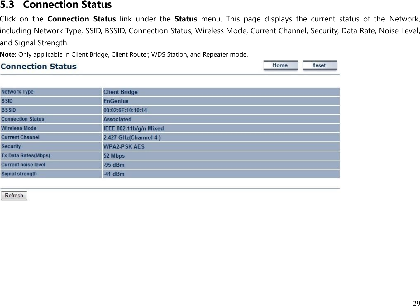 29  5.3 Connection Status Click  on  the  Connection  Status  link  under  the  Status  menu.  This  page  displays  the  current  status  of  the  Network, including Network Type, SSID, BSSID, Connection Status, Wireless Mode, Current Channel, Security, Data Rate, Noise Level, and Signal Strength.   Note: Only applicable in Client Bridge, Client Router, WDS Station, and Repeater mode.   