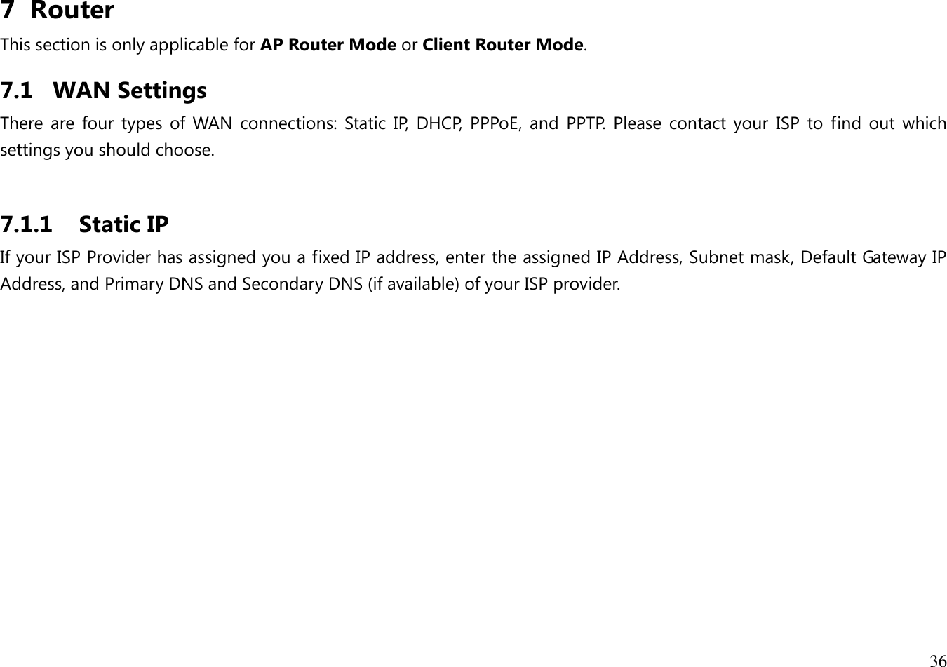 36  7 Router This section is only applicable for AP Router Mode or Client Router Mode. 7.1 WAN Settings There are four  types  of WAN  connections:  Static IP,  DHCP,  PPPoE,  and  PPTP.  Please  contact your  ISP  to  find  out  which settings you should choose.  7.1.1 Static IP If your ISP Provider has assigned you a fixed IP address, enter the assigned IP Address, Subnet mask, Default Gateway IP Address, and Primary DNS and Secondary DNS (if available) of your ISP provider. 