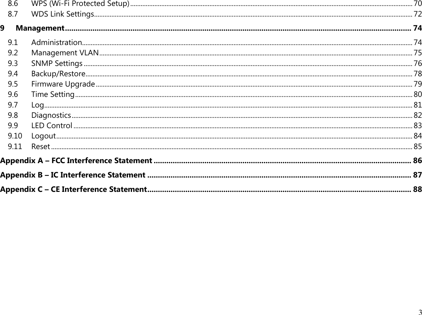 3  8.6  WPS (Wi-Fi Protected Setup) .................................................................................................................................................................... 70 8.7  WDS Link Settings......................................................................................................................................................................................... 72 9 Management .................................................................................................................................................................... 74 9.1  Administration................................................................................................................................................................................................ 74 9.2  Management VLAN ...................................................................................................................................................................................... 75 9.3  SNMP Settings ............................................................................................................................................................................................... 76 9.4  Backup/Restore .............................................................................................................................................................................................. 78 9.5  Firmware Upgrade ........................................................................................................................................................................................ 79 9.6  Time Setting .................................................................................................................................................................................................... 80 9.7  Log ...................................................................................................................................................................................................................... 81 9.8  Diagnostics ...................................................................................................................................................................................................... 82 9.9  LED Control ..................................................................................................................................................................................................... 83 9.10  Logout ............................................................................................................................................................................................................... 84 9.11  Reset .................................................................................................................................................................................................................. 85 Appendix A – FCC Interference Statement .......................................................................................................................... 86 Appendix B – IC Interference Statement ............................................................................................................................. 87 Appendix C – CE Interference Statement ............................................................................................................................. 88  