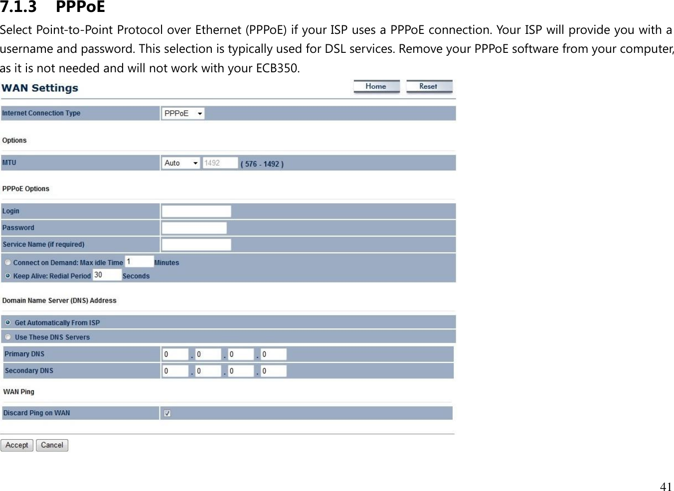 41  7.1.3 PPPoE Select Point-to-Point Protocol over Ethernet (PPPoE) if your ISP uses a PPPoE connection. Your ISP will provide you with a username and password. This selection is typically used for DSL services. Remove your PPPoE software from your computer, as it is not needed and will not work with your ECB350.  