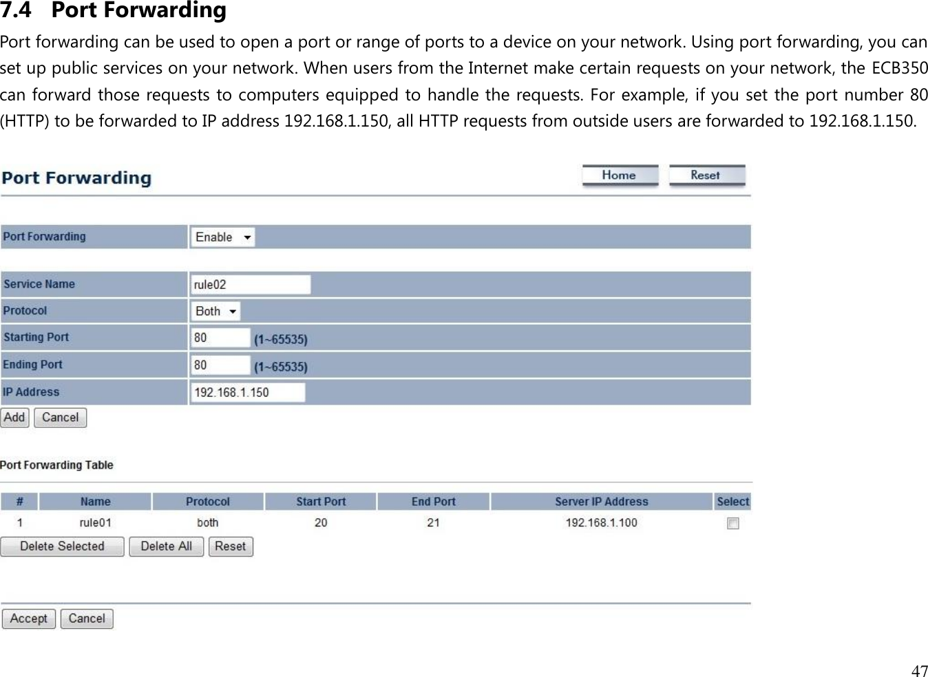 47  7.4 Port Forwarding Port forwarding can be used to open a port or range of ports to a device on your network. Using port forwarding, you can set up public services on your network. When users from the Internet make certain requests on your network, the ECB350 can forward those requests to computers equipped to handle the requests. For example, if you set the port number 80 (HTTP) to be forwarded to IP address 192.168.1.150, all HTTP requests from outside users are forwarded to 192.168.1.150.   