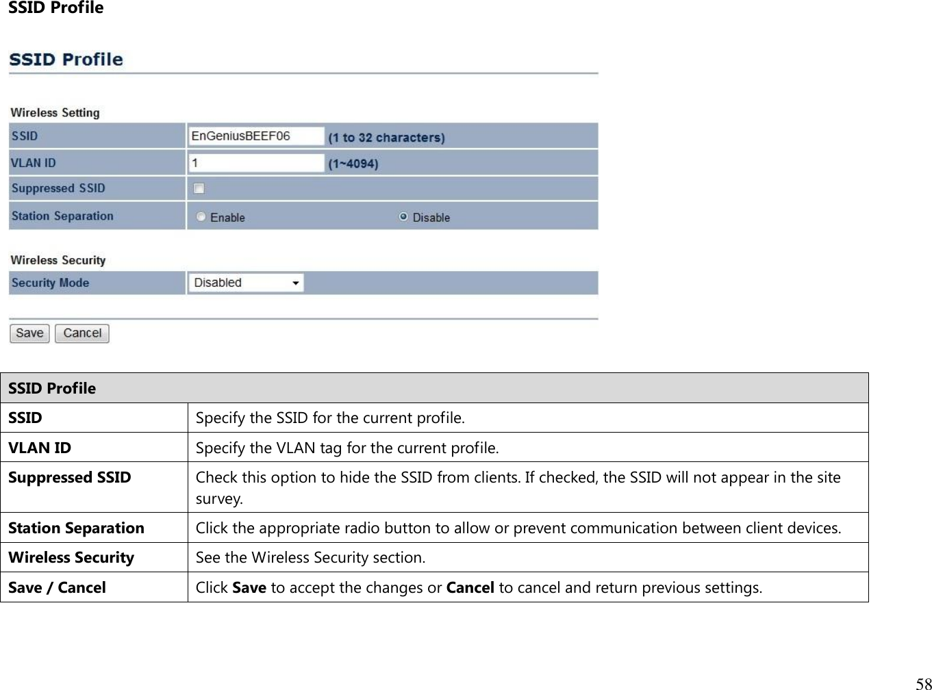 58  SSID Profile    SSID Profile SSID Specify the SSID for the current profile. VLAN ID Specify the VLAN tag for the current profile. Suppressed SSID Check this option to hide the SSID from clients. If checked, the SSID will not appear in the site survey. Station Separation Click the appropriate radio button to allow or prevent communication between client devices. Wireless Security See the Wireless Security section. Save / Cancel Click Save to accept the changes or Cancel to cancel and return previous settings.   