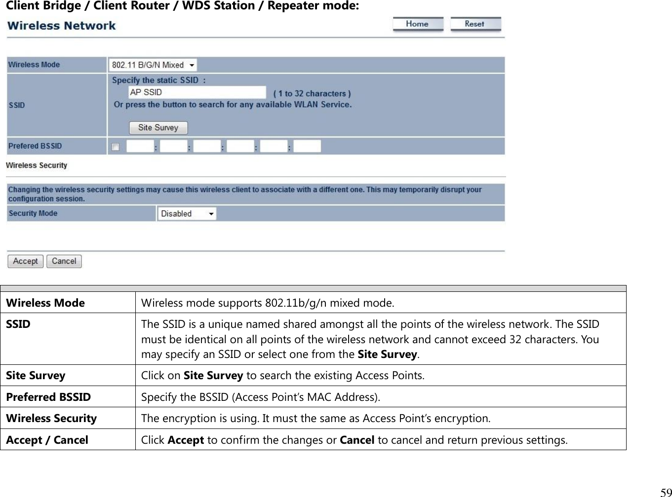 59  Client Bridge / Client Router / WDS Station / Repeater mode:    Wireless Mode Wireless mode supports 802.11b/g/n mixed mode. SSID The SSID is a unique named shared amongst all the points of the wireless network. The SSID must be identical on all points of the wireless network and cannot exceed 32 characters. You may specify an SSID or select one from the Site Survey. Site Survey Click on Site Survey to search the existing Access Points. Preferred BSSID Specify the BSSID (Access Point’s MAC Address). Wireless Security The encryption is using. It must the same as Access Point’s encryption. Accept / Cancel Click Accept to confirm the changes or Cancel to cancel and return previous settings. 