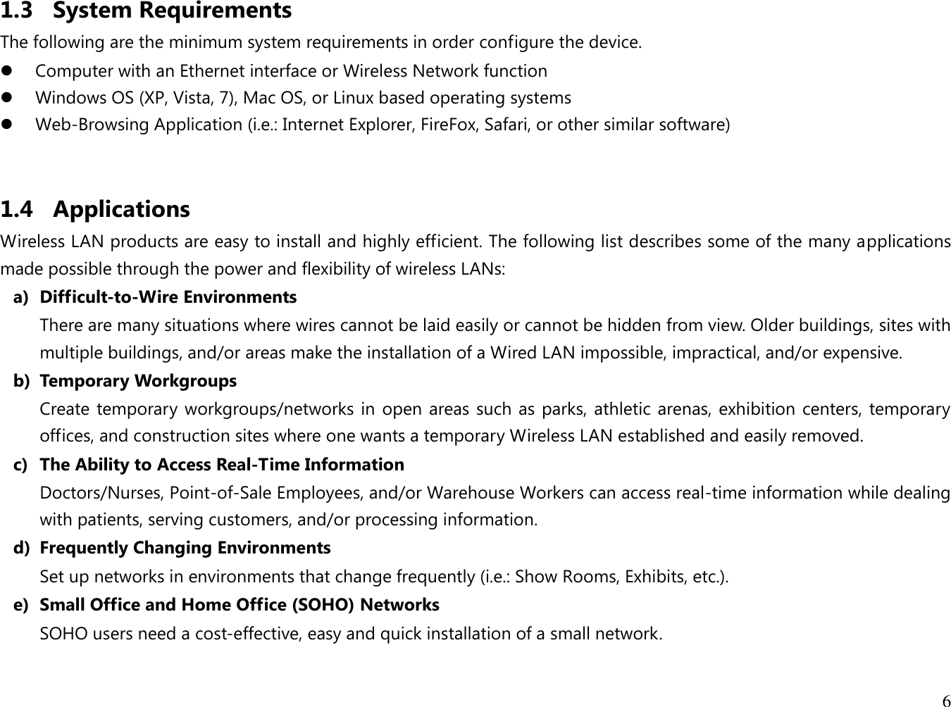 6  1.3 System Requirements The following are the minimum system requirements in order configure the device.   Computer with an Ethernet interface or Wireless Network function  Windows OS (XP, Vista, 7), Mac OS, or Linux based operating systems  Web-Browsing Application (i.e.: Internet Explorer, FireFox, Safari, or other similar software)  1.4 Applications Wireless LAN products are easy to install and highly efficient. The following list describes some of the many applications made possible through the power and flexibility of wireless LANs: a) Difficult-to-Wire Environments There are many situations where wires cannot be laid easily or cannot be hidden from view. Older buildings, sites with multiple buildings, and/or areas make the installation of a Wired LAN impossible, impractical, and/or expensive. b) Temporary Workgroups Create temporary workgroups/networks in open areas such as parks, athletic arenas, exhibition centers, temporary offices, and construction sites where one wants a temporary Wireless LAN established and easily removed. c) The Ability to Access Real-Time Information Doctors/Nurses, Point-of-Sale Employees, and/or Warehouse Workers can access real-time information while dealing with patients, serving customers, and/or processing information. d) Frequently Changing Environments Set up networks in environments that change frequently (i.e.: Show Rooms, Exhibits, etc.). e) Small Office and Home Office (SOHO) Networks SOHO users need a cost-effective, easy and quick installation of a small network.  