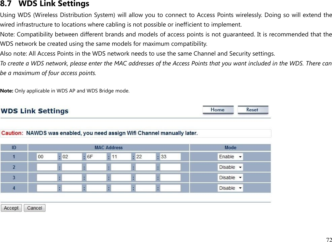 72  8.7 WDS Link Settings Using WDS (Wireless Distribution System) will allow you to connect to Access Points wirelessly. Doing so will extend the wired infrastructure to locations where cabling is not possible or inefficient to implement. Note: Compatibility between different brands and models of access points is not guaranteed. It is recommended that the WDS network be created using the same models for maximum compatibility. Also note: All Access Points in the WDS network needs to use the same Channel and Security settings. To create a WDS network, please enter the MAC addresses of the Access Points that you want included in the WDS. There can be a maximum of four access points.  Note: Only applicable in WDS AP and WDS Bridge mode.    