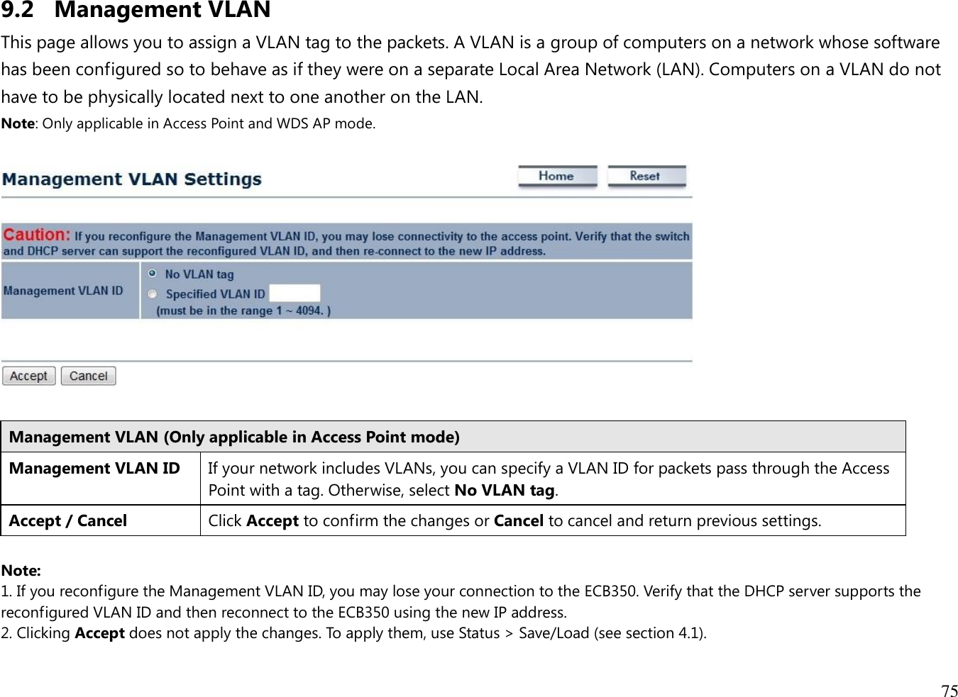 75  9.2 Management VLAN This page allows you to assign a VLAN tag to the packets. A VLAN is a group of computers on a network whose software has been configured so to behave as if they were on a separate Local Area Network (LAN). Computers on a VLAN do not have to be physically located next to one another on the LAN. Note: Only applicable in Access Point and WDS AP mode.    Management VLAN (Only applicable in Access Point mode) Management VLAN ID If your network includes VLANs, you can specify a VLAN ID for packets pass through the Access Point with a tag. Otherwise, select No VLAN tag. Accept / Cancel Click Accept to confirm the changes or Cancel to cancel and return previous settings.  Note:  1. If you reconfigure the Management VLAN ID, you may lose your connection to the ECB350. Verify that the DHCP server supports the reconfigured VLAN ID and then reconnect to the ECB350 using the new IP address.  2. Clicking Accept does not apply the changes. To apply them, use Status &gt; Save/Load (see section 4.1).  