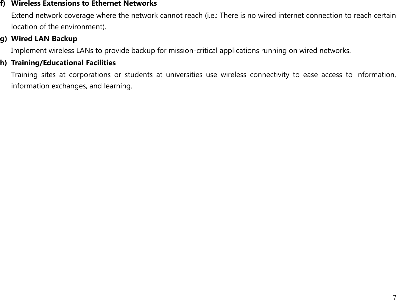 7  f) Wireless Extensions to Ethernet Networks Extend network coverage where the network cannot reach (i.e.: There is no wired internet connection to reach certain location of the environment). g) Wired LAN Backup Implement wireless LANs to provide backup for mission-critical applications running on wired networks. h) Training/Educational Facilities Training  sites  at  corporations  or  students  at  universities  use  wireless  connectivity  to  ease  access  to  information, information exchanges, and learning.  