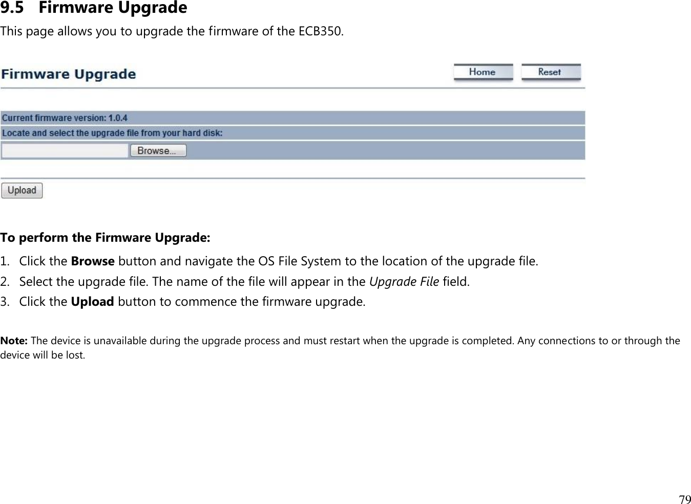 79  9.5 Firmware Upgrade This page allows you to upgrade the firmware of the ECB350.    To perform the Firmware Upgrade: 1. Click the Browse button and navigate the OS File System to the location of the upgrade file. 2. Select the upgrade file. The name of the file will appear in the Upgrade File field. 3. Click the Upload button to commence the firmware upgrade.  Note: The device is unavailable during the upgrade process and must restart when the upgrade is completed. Any connections to or through the device will be lost.   