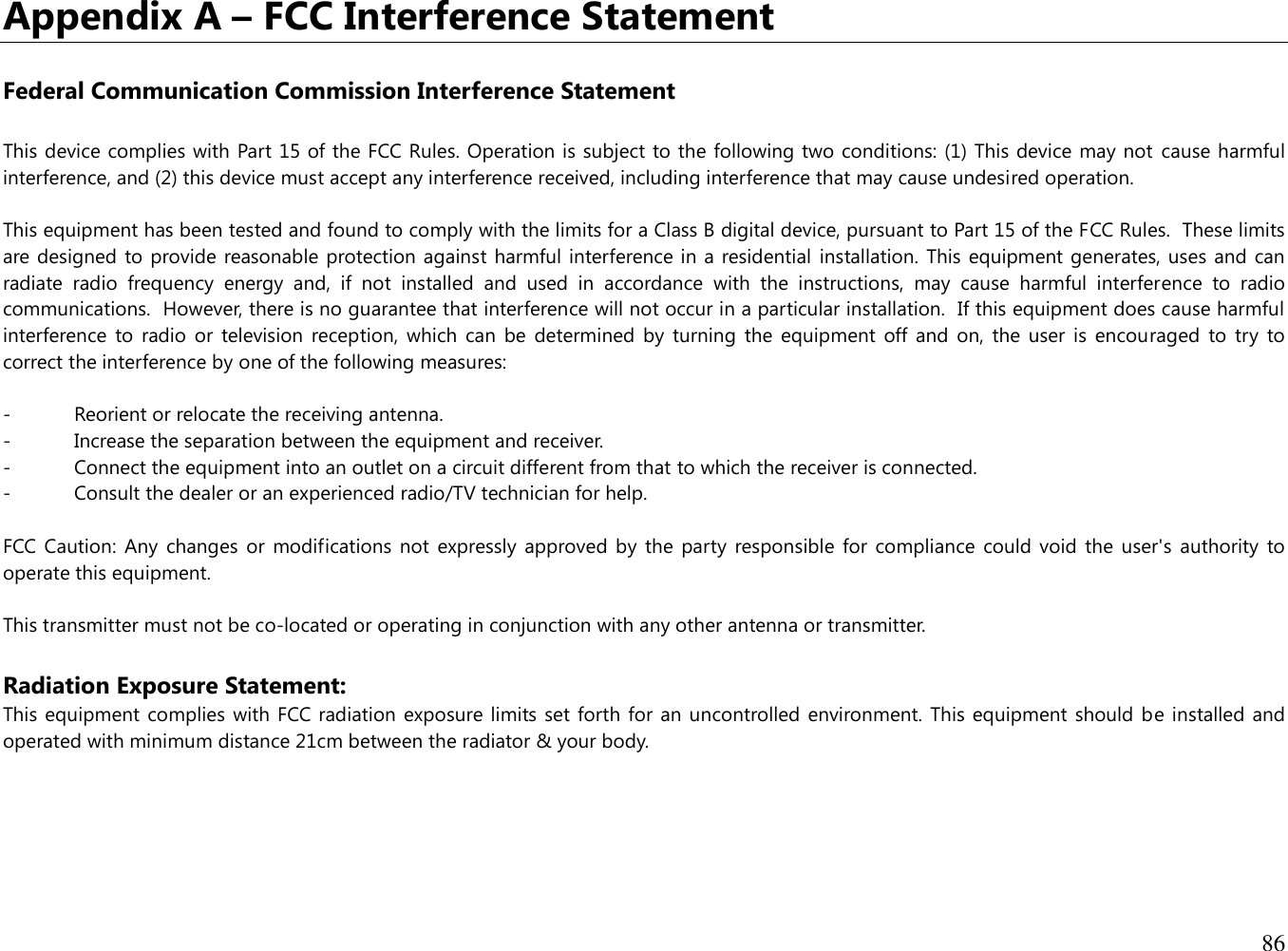 86  Appendix A – FCC Interference Statement  Federal Communication Commission Interference Statement  This device complies with Part 15 of the FCC Rules. Operation is subject to the following two conditions: (1) This device may not  cause harmful interference, and (2) this device must accept any interference received, including interference that may cause undesired operation.  This equipment has been tested and found to comply with the limits for a Class B digital device, pursuant to Part 15 of the FCC Rules.  These limits are designed to provide reasonable protection against harmful interference in a residential installation. This equipment generates, uses and can radiate  radio  frequency  energy  and,  if  not  installed  and  used  in  accordance  with  the  instructions,  may  cause  harmful  interference  to  radio communications.  However, there is no guarantee that interference will not occur in a particular installation.  If this equipment does cause harmful interference  to radio  or  television  reception,  which  can  be  determined  by  turning  the equipment  off  and  on,  the user  is  encouraged  to  try  to correct the interference by one of the following measures:  -  Reorient or relocate the receiving antenna. -  Increase the separation between the equipment and receiver. -  Connect the equipment into an outlet on a circuit different from that to which the receiver is connected. -  Consult the dealer or an experienced radio/TV technician for help.  FCC Caution:  Any  changes or  modifications  not expressly  approved by the  party responsible  for compliance  could void  the user&apos;s  authority  to operate this equipment.  This transmitter must not be co-located or operating in conjunction with any other antenna or transmitter.  Radiation Exposure Statement: This equipment complies  with FCC radiation exposure limits set forth for an uncontrolled environment. This equipment should be installed and operated with minimum distance 21cm between the radiator &amp; your body.  