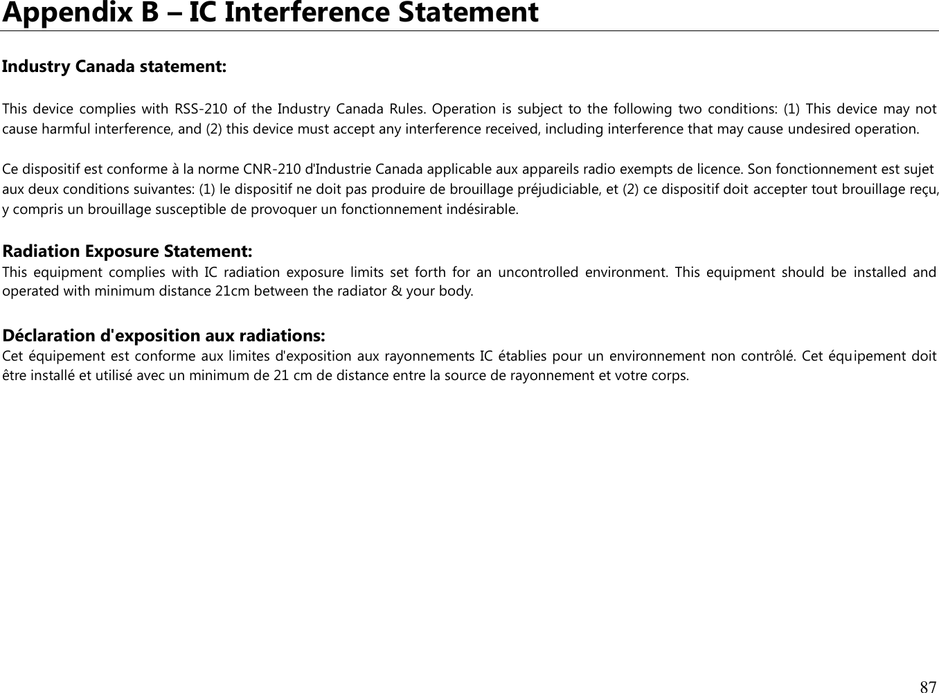 87  Appendix B – IC Interference Statement  Industry Canada statement: This device  complies with  RSS-210  of the Industry Canada Rules. Operation  is subject  to the following  two conditions: (1)  This device  may not cause harmful interference, and (2) this device must accept any interference received, including interference that may cause undesired operation. Ce dispositif est conforme à la norme CNR-210 d&apos;Industrie Canada applicable aux appareils radio exempts de licence. Son fonctionnement est sujet aux deux conditions suivantes: (1) le dispositif ne doit pas produire de brouillage préjudiciable, et (2) ce dispositif doit accepter tout brouillage reçu, y compris un brouillage susceptible de provoquer un fonctionnement indésirable.  Radiation Exposure Statement: This  equipment  complies  with  IC  radiation  exposure  limits  set  forth  for  an  uncontrolled  environment.  This  equipment  should  be  installed  and operated with minimum distance 21cm between the radiator &amp; your body.  Déclaration d&apos;exposition aux radiations: Cet équipement est conforme aux limites d&apos;exposition aux rayonnements IC établies pour un environnement non contrôlé. Cet équipement doit être installé et utilisé avec un minimum de 21 cm de distance entre la source de rayonnement et votre corps.  