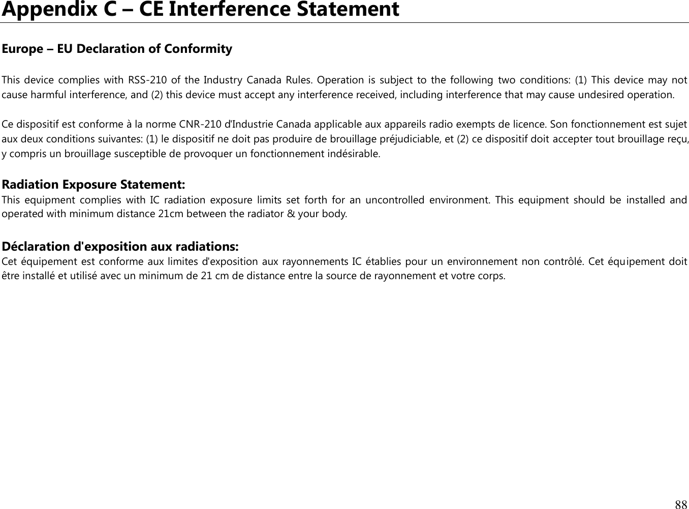 88  Appendix C – CE Interference Statement  Europe – EU Declaration of Conformity This device  complies with  RSS-210  of the Industry Canada Rules. Operation  is subject  to the following  two conditions:  (1) This device  may not cause harmful interference, and (2) this device must accept any interference received, including interference that may cause undesired operation. Ce dispositif est conforme à la norme CNR-210 d&apos;Industrie Canada applicable aux appareils radio exempts de licence. Son fonctionnement est sujet aux deux conditions suivantes: (1) le dispositif ne doit pas produire de brouillage préjudiciable, et (2) ce dispositif doit accepter tout brouillage reçu, y compris un brouillage susceptible de provoquer un fonctionnement indésirable.  Radiation Exposure Statement: This  equipment  complies  with  IC  radiation  exposure  limits  set  forth  for  an  uncontrolled  environment.  This  equipment  should  be  installed  and operated with minimum distance 21cm between the radiator &amp; your body.  Déclaration d&apos;exposition aux radiations: Cet équipement est conforme aux limites d&apos;exposition aux rayonnements IC établies pour un environnement non contrôlé. Cet équipement doit être installé et utilisé avec un minimum de 21 cm de distance entre la source de rayonnement et votre corps.             