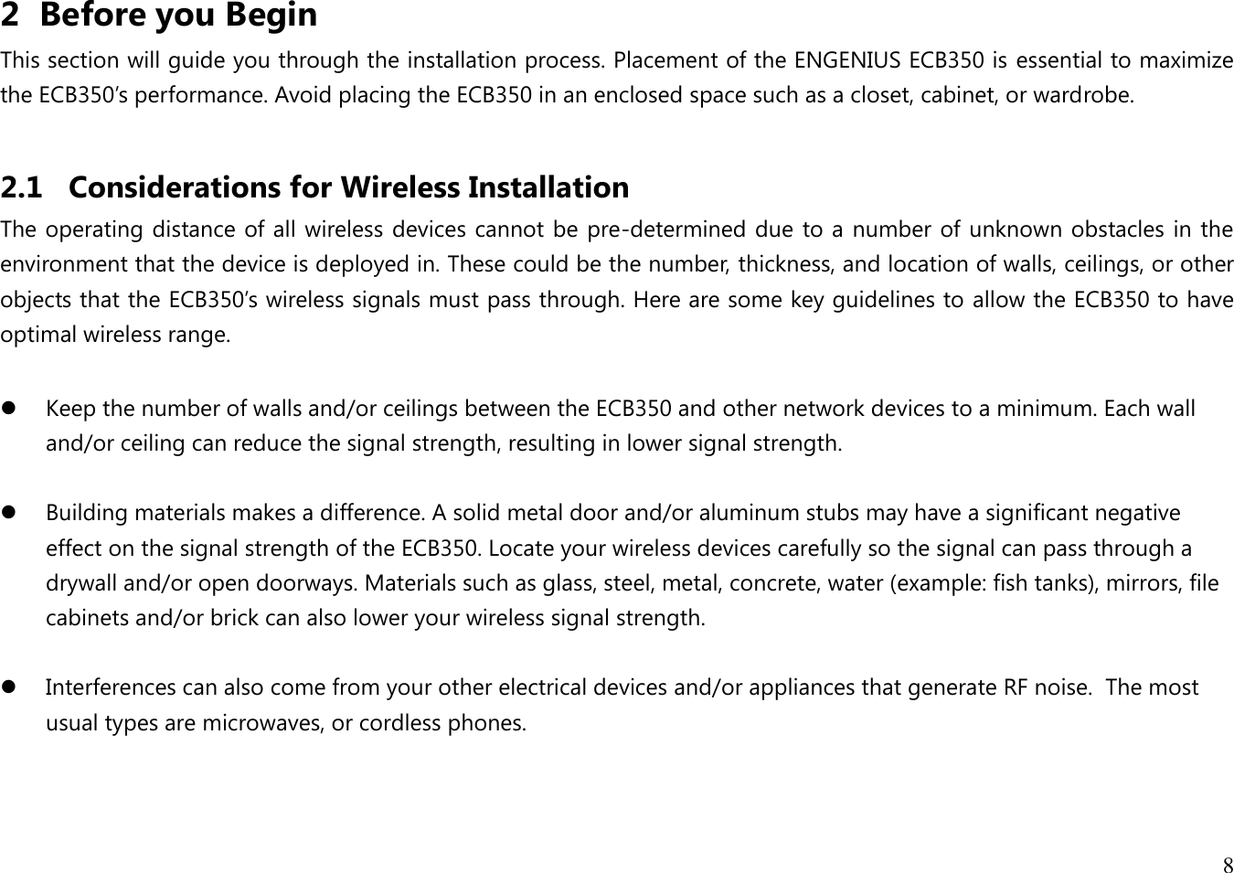 8  2 Before you Begin This section will guide you through the installation process. Placement of the ENGENIUS ECB350 is essential to maximize the ECB350’s performance. Avoid placing the ECB350 in an enclosed space such as a closet, cabinet, or wardrobe.  2.1 Considerations for Wireless Installation The operating distance of all wireless devices cannot be pre-determined due to a number of unknown obstacles in the environment that the device is deployed in. These could be the number, thickness, and location of walls, ceilings, or other objects that the ECB350’s wireless signals must pass through. Here are some key guidelines to allow the ECB350 to have optimal wireless range.   Keep the number of walls and/or ceilings between the ECB350 and other network devices to a minimum. Each wall and/or ceiling can reduce the signal strength, resulting in lower signal strength.   Building materials makes a difference. A solid metal door and/or aluminum stubs may have a significant negative effect on the signal strength of the ECB350. Locate your wireless devices carefully so the signal can pass through a drywall and/or open doorways. Materials such as glass, steel, metal, concrete, water (example: fish tanks), mirrors, file cabinets and/or brick can also lower your wireless signal strength.   Interferences can also come from your other electrical devices and/or appliances that generate RF noise.  The most usual types are microwaves, or cordless phones.  