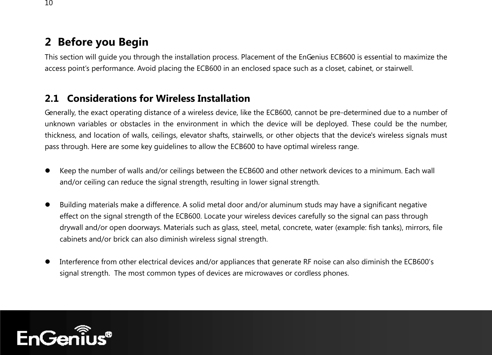 10  2 Before you Begin This section will guide you through the installation process. Placement of the EnGenius ECB600 is essential to maximize the access point’s performance. Avoid placing the ECB600 in an enclosed space such as a closet, cabinet, or stairwell.  2.1 Considerations for Wireless Installation Generally, the exact operating distance of a wireless device, like the ECB600, cannot be pre-determined due to a number of unknown variables or obstacles in the environment in which the device will be deployed. These could be the number, thickness, and location of walls, ceilings, elevator shafts, stairwells, or other objects that the device&apos;s wireless signals must pass through. Here are some key guidelines to allow the ECB600 to have optimal wireless range.  z Keep the number of walls and/or ceilings between the ECB600 and other network devices to a minimum. Each wall and/or ceiling can reduce the signal strength, resulting in lower signal strength.  z Building materials make a difference. A solid metal door and/or aluminum studs may have a significant negative effect on the signal strength of the ECB600. Locate your wireless devices carefully so the signal can pass through drywall and/or open doorways. Materials such as glass, steel, metal, concrete, water (example: fish tanks), mirrors, file cabinets and/or brick can also diminish wireless signal strength.  z Interference from other electrical devices and/or appliances that generate RF noise can also diminish the ECB600’s signal strength.  The most common types of devices are microwaves or cordless phones.  