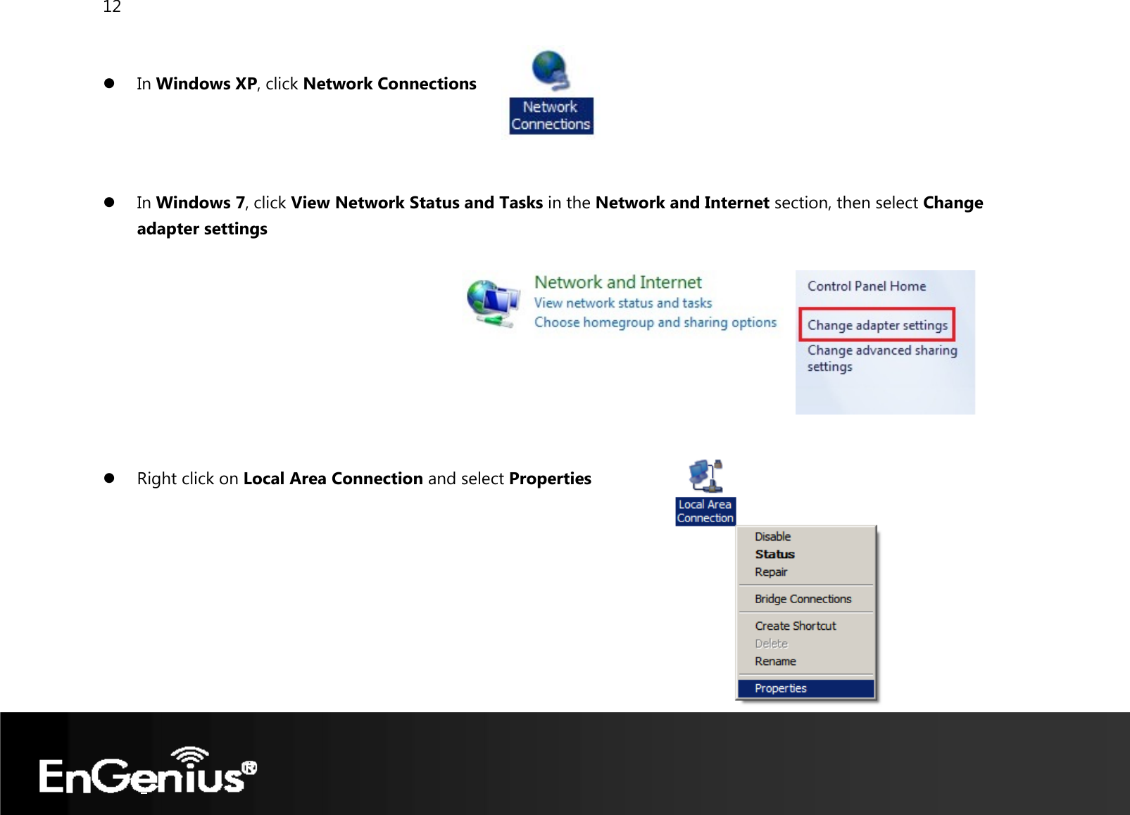 12   z In Windows XP, click Network Connections    z In Windows 7, click View Network Status and Tasks in the Network and Internet section, then select Change adapter settings          z Right click on Local Area Connection and select Properties        