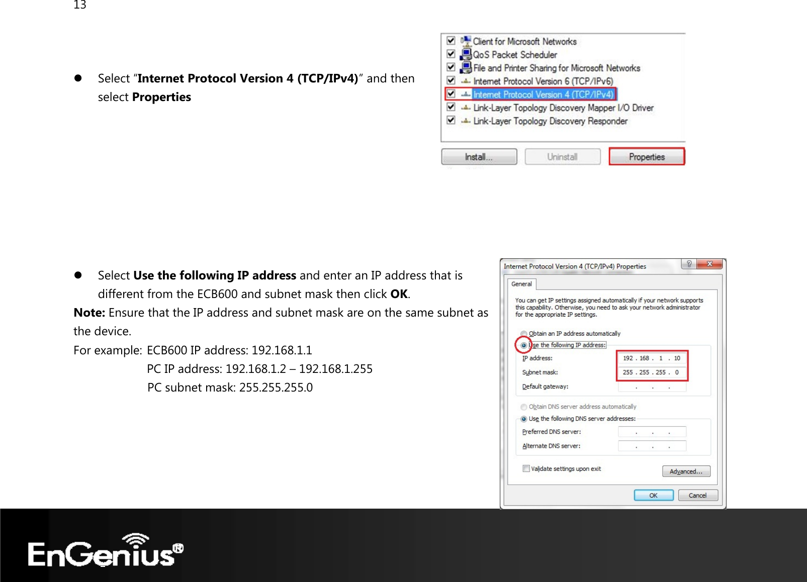 13    z Select “Internet Protocol Version 4 (TCP/IPv4)” and then  select Properties         z Select Use the following IP address and enter an IP address that is different from the ECB600 and subnet mask then click OK. Note: Ensure that the IP address and subnet mask are on the same subnet as the device.   For example:  ECB600 IP address: 192.168.1.1 PC IP address: 192.168.1.2 – 192.168.1.255   PC subnet mask: 255.255.255.0     