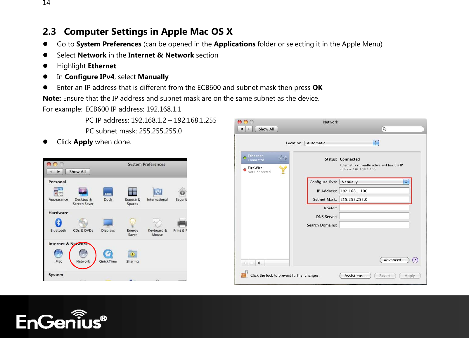 14  2.3 Computer Settings in Apple Mac OS X z Go to System Preferences (can be opened in the Applications folder or selecting it in the Apple Menu) z Select Network in the Internet &amp; Network section z Highlight Ethernet z In Configure IPv4, select Manually z Enter an IP address that is different from the ECB600 and subnet mask then press OK Note: Ensure that the IP address and subnet mask are on the same subnet as the device.   For example:  ECB600 IP address: 192.168.1.1 PC IP address: 192.168.1.2 – 192.168.1.255   PC subnet mask: 255.255.255.0 z Click Apply when done.   