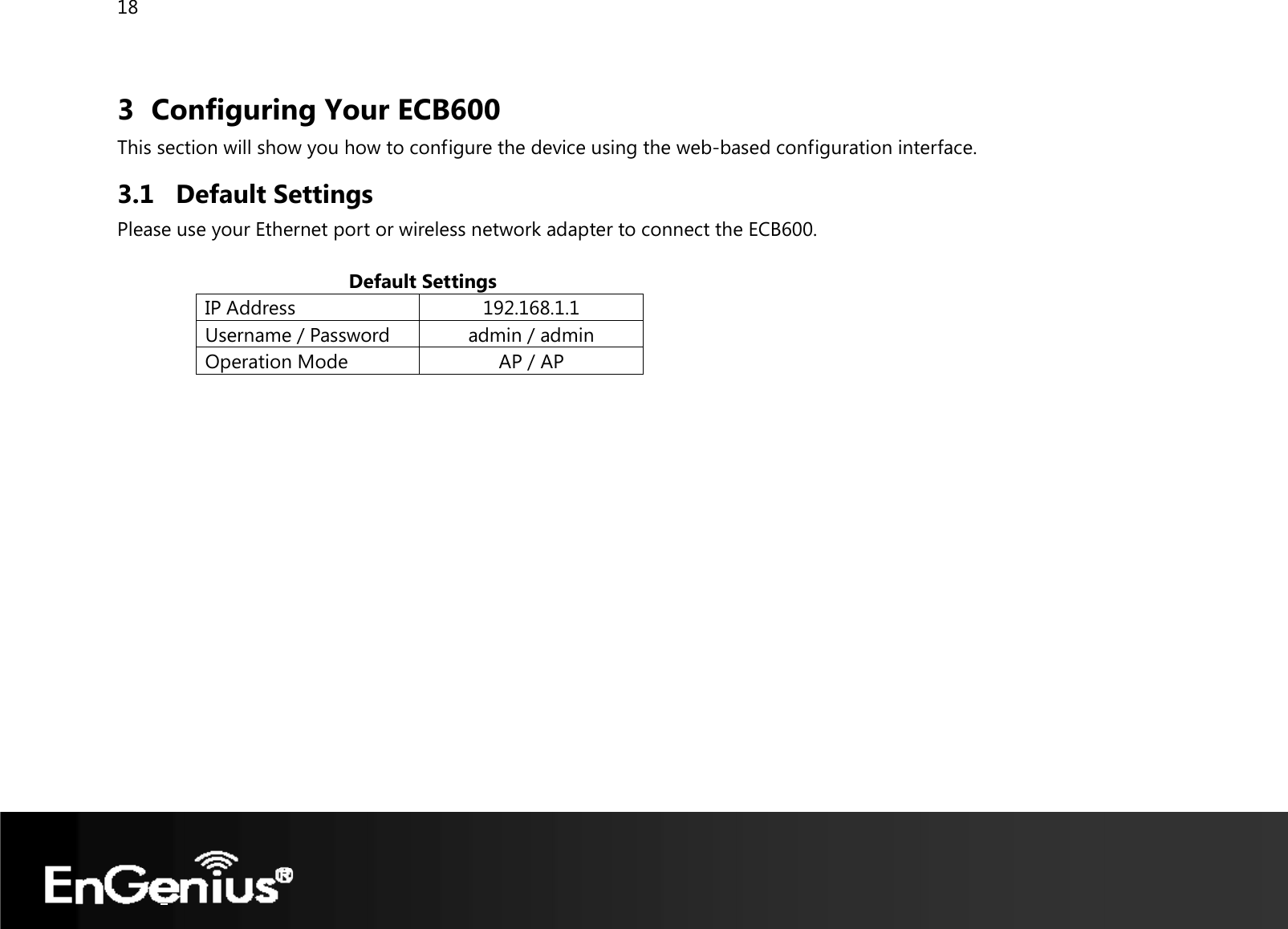 18  3 Configuring Your ECB600 This section will show you how to configure the device using the web-based configuration interface. 3.1 Default Settings Please use your Ethernet port or wireless network adapter to connect the ECB600.                                             Default Settings IP Address  192.168.1.1Username / Password  admin / admin Operation Mode  AP / AP    