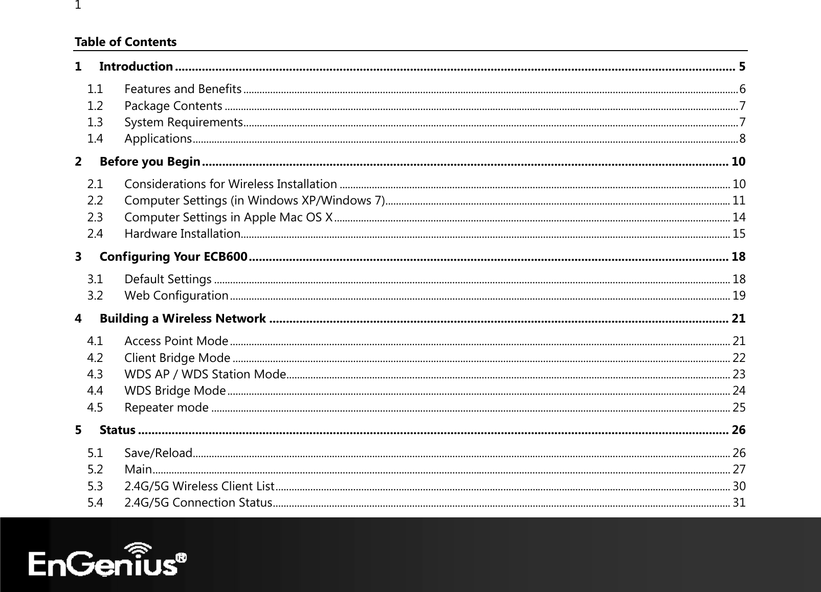 1  Table of Contents 1 Introduction ....................................................................................................................................................................... 5 1.1 Features and Benefits ......................................................................................................................................................................................... 6 1.2 Package Contents ................................................................................................................................................................................................ 7 1.3 System Requirements ......................................................................................................................................................................................... 7 1.4 Applications ............................................................................................................................................................................................................ 8 2 Before you Begin ............................................................................................................................................................. 10 2.1 Considerations for Wireless Installation .................................................................................................................................................. 10 2.2 Computer Settings (in Windows XP/Windows 7) ................................................................................................................................. 11 2.3 Computer Settings in Apple Mac OS X .................................................................................................................................................... 14 2.4 Hardware Installation....................................................................................................................................................................................... 15 3 Configuring Your ECB600 ............................................................................................................................................... 18 3.1 Default Settings ................................................................................................................................................................................................. 18 3.2 Web Configuration ........................................................................................................................................................................................... 19 4 Building a Wireless Network ......................................................................................................................................... 21 4.1 Access Point Mode ........................................................................................................................................................................................... 21 4.2 Client Bridge Mode .......................................................................................................................................................................................... 22 4.3 WDS AP / WDS Station Mode ...................................................................................................................................................................... 23 4.4 WDS Bridge Mode ............................................................................................................................................................................................ 24 4.5 Repeater mode .................................................................................................................................................................................................. 25 5 Status ................................................................................................................................................................................ 26 5.1 Save/Reload ......................................................................................................................................................................................................... 26 5.2 Main ........................................................................................................................................................................................................................ 27 5.3 2.4G/5G Wireless Client List .......................................................................................................................................................................... 30 5.4 2.4G/5G Connection Status ........................................................................................................................................................................... 31 