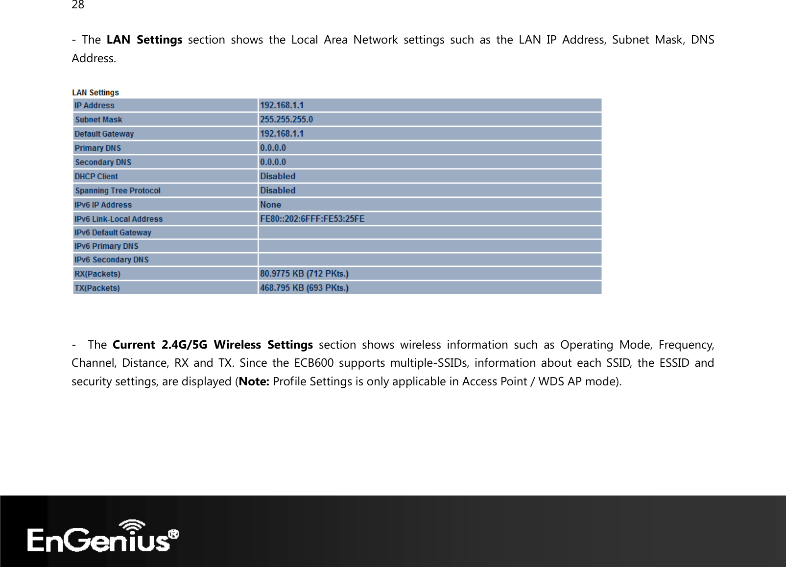 28  - The LAN Settings section shows the Local Area Network settings such as the LAN IP Address, Subnet Mask, DNS Address.     -  The Current 2.4G/5G Wireless Settings section shows wireless information such as Operating Mode, Frequency, Channel, Distance, RX and TX. Since the ECB600 supports multiple-SSIDs, information about each SSID, the ESSID and security settings, are displayed (Note: Profile Settings is only applicable in Access Point / WDS AP mode). 