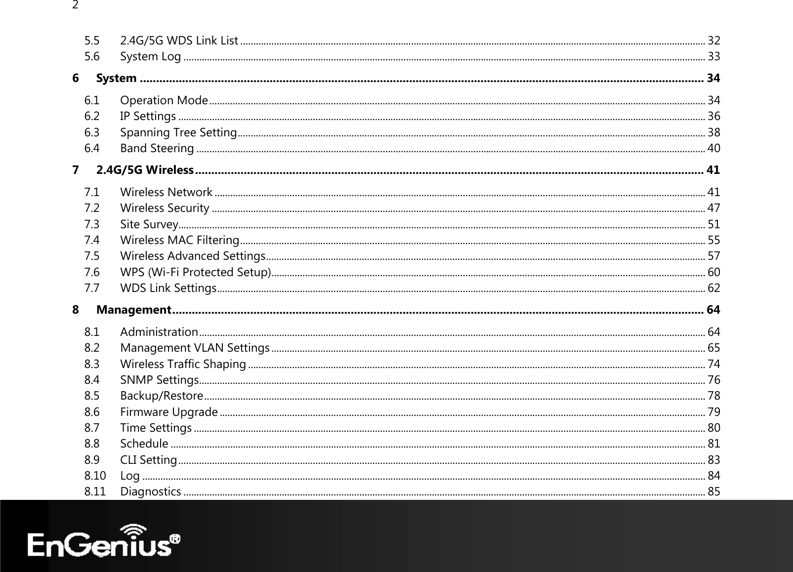 2  5.5 2.4G/5G WDS Link List .................................................................................................................................................................................... 32 5.6 System Log .......................................................................................................................................................................................................... 33 6 System .............................................................................................................................................................................. 34 6.1 Operation Mode ................................................................................................................................................................................................ 34 6.2 IP Settings ............................................................................................................................................................................................................ 36 6.3 Spanning Tree Setting ..................................................................................................................................................................................... 38 6.4 Band Steering ..................................................................................................................................................................................................... 40 7 2.4G/5G Wireless ............................................................................................................................................................. 41 7.1 Wireless Network .............................................................................................................................................................................................. 41 7.2 Wireless Security ............................................................................................................................................................................................... 47 7.3 Site Survey ............................................................................................................................................................................................................ 51 7.4 Wireless MAC Filtering .................................................................................................................................................................................... 55 7.5 Wireless Advanced Settings .......................................................................................................................................................................... 57 7.6 WPS (Wi-Fi Protected Setup) ........................................................................................................................................................................ 60 7.7 WDS Link Settings ............................................................................................................................................................................................. 62 8 Management .................................................................................................................................................................... 64 8.1 Administration .................................................................................................................................................................................................... 64 8.2 Management VLAN Settings ........................................................................................................................................................................ 65 8.3 Wireless Traffic Shaping ................................................................................................................................................................................. 74 8.4 SNMP Settings.................................................................................................................................................................................................... 76 8.5 Backup/Restore .................................................................................................................................................................................................. 78 8.6 Firmware Upgrade ............................................................................................................................................................................................ 79 8.7 Time Settings ...................................................................................................................................................................................................... 80 8.8 Schedule ............................................................................................................................................................................................................... 81 8.9 CLI Setting ............................................................................................................................................................................................................ 83 8.10 Log .......................................................................................................................................................................................................................... 84 8.11 Diagnostics .......................................................................................................................................................................................................... 85 