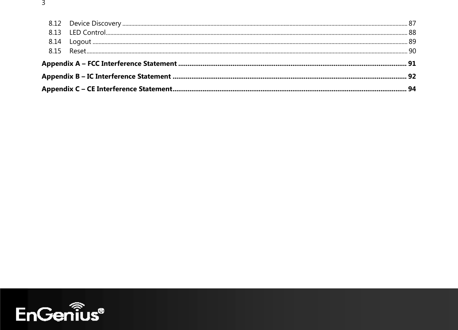 3  8.12 Device Discovery ............................................................................................................................................................................................... 87 8.13 LED Control .......................................................................................................................................................................................................... 88 8.14 Logout ................................................................................................................................................................................................................... 89 8.15 Reset ....................................................................................................................................................................................................................... 90 Appendix A – FCC Interference Statement .......................................................................................................................... 91 Appendix B – IC Interference Statement ............................................................................................................................. 92 Appendix C – CE Interference Statement ............................................................................................................................. 94  