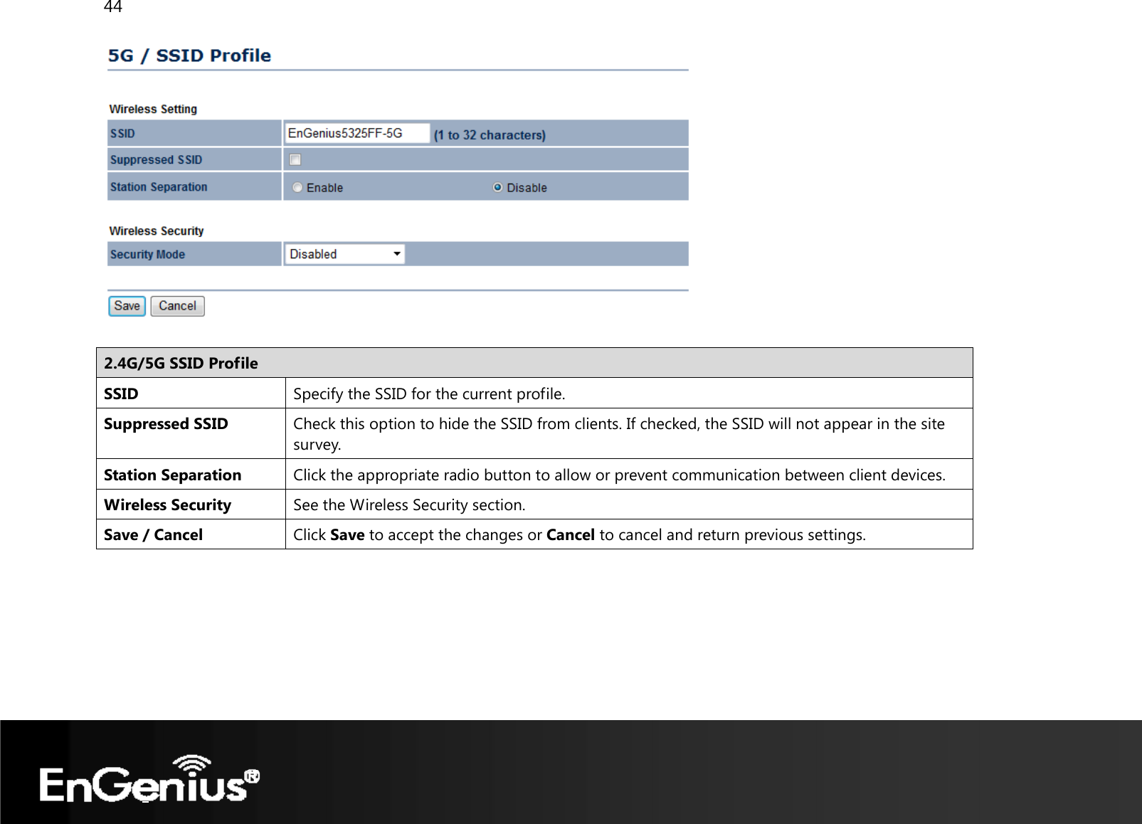 44    2.4G/5G SSID Profile SSID  Specify the SSID for the current profile. Suppressed SSID  Check this option to hide the SSID from clients. If checked, the SSID will not appear in the site survey. Station Separation  Click the appropriate radio button to allow or prevent communication between client devices. Wireless Security  See the Wireless Security section.Save / Cancel  Click Save to accept the changes or Cancel to cancel and return previous settings.   