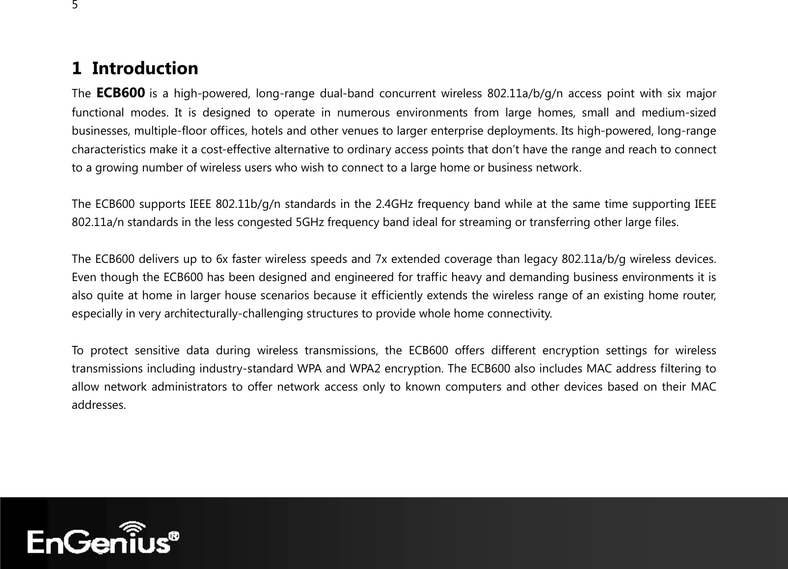 5  1 Introduction The  ECB600 is a high-powered, long-range dual-band concurrent wireless 802.11a/b/g/n access point with six major functional modes. It is designed to operate in numerous environments from large homes, small and medium-sized businesses, multiple-floor offices, hotels and other venues to larger enterprise deployments. Its high-powered, long-range characteristics make it a cost-effective alternative to ordinary access points that don’t have the range and reach to connect to a growing number of wireless users who wish to connect to a large home or business network.  The ECB600 supports IEEE 802.11b/g/n standards in the 2.4GHz frequency band while at the same time supporting IEEE 802.11a/n standards in the less congested 5GHz frequency band ideal for streaming or transferring other large files.  The ECB600 delivers up to 6x faster wireless speeds and 7x extended coverage than legacy 802.11a/b/g wireless devices. Even though the ECB600 has been designed and engineered for traffic heavy and demanding business environments it is also quite at home in larger house scenarios because it efficiently extends the wireless range of an existing home router, especially in very architecturally-challenging structures to provide whole home connectivity.  To protect sensitive data during wireless transmissions, the ECB600 offers different encryption settings for wireless transmissions including industry-standard WPA and WPA2 encryption. The ECB600 also includes MAC address filtering to allow network administrators to offer network access only to known computers and other devices based on their MAC addresses.   