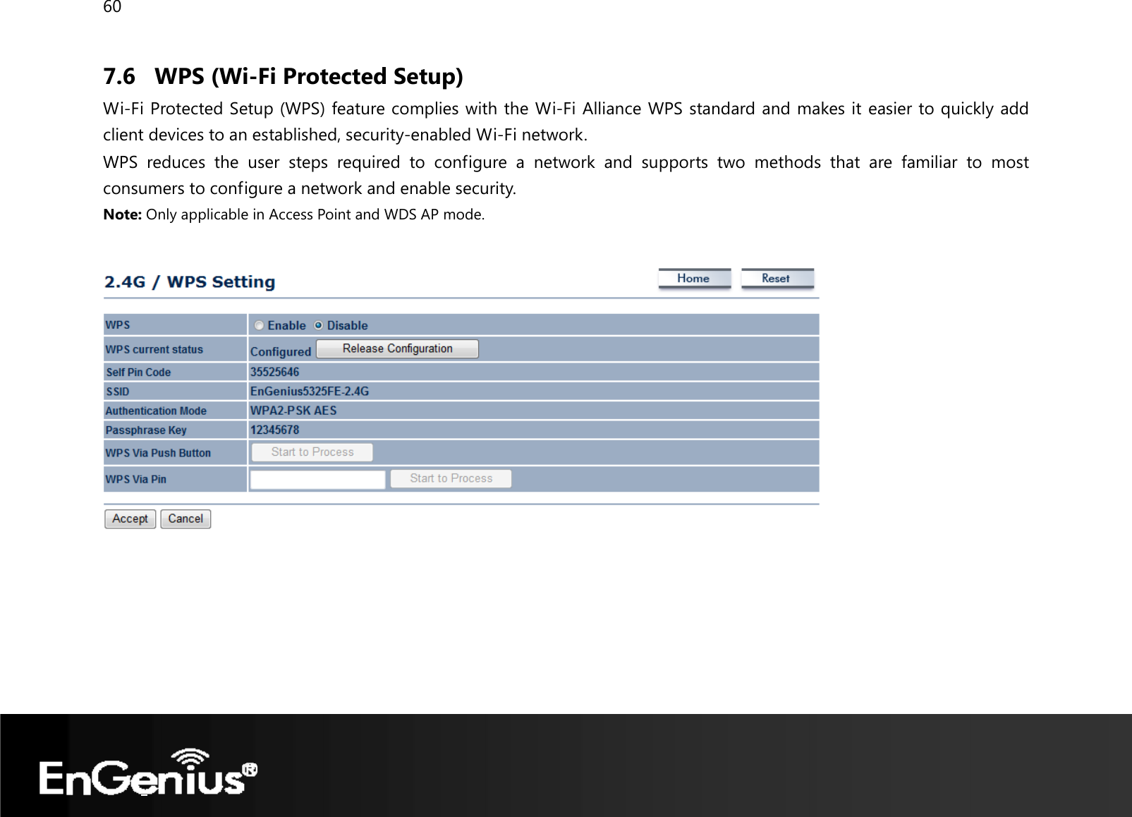 60  7.6 WPS (Wi-Fi Protected Setup) Wi-Fi Protected Setup (WPS) feature complies with the Wi-Fi Alliance WPS standard and makes it easier to quickly add client devices to an established, security-enabled Wi-Fi network.  WPS reduces the user steps required to configure a network and supports two methods that are familiar to most consumers to configure a network and enable security. Note: Only applicable in Access Point and WDS AP mode.     