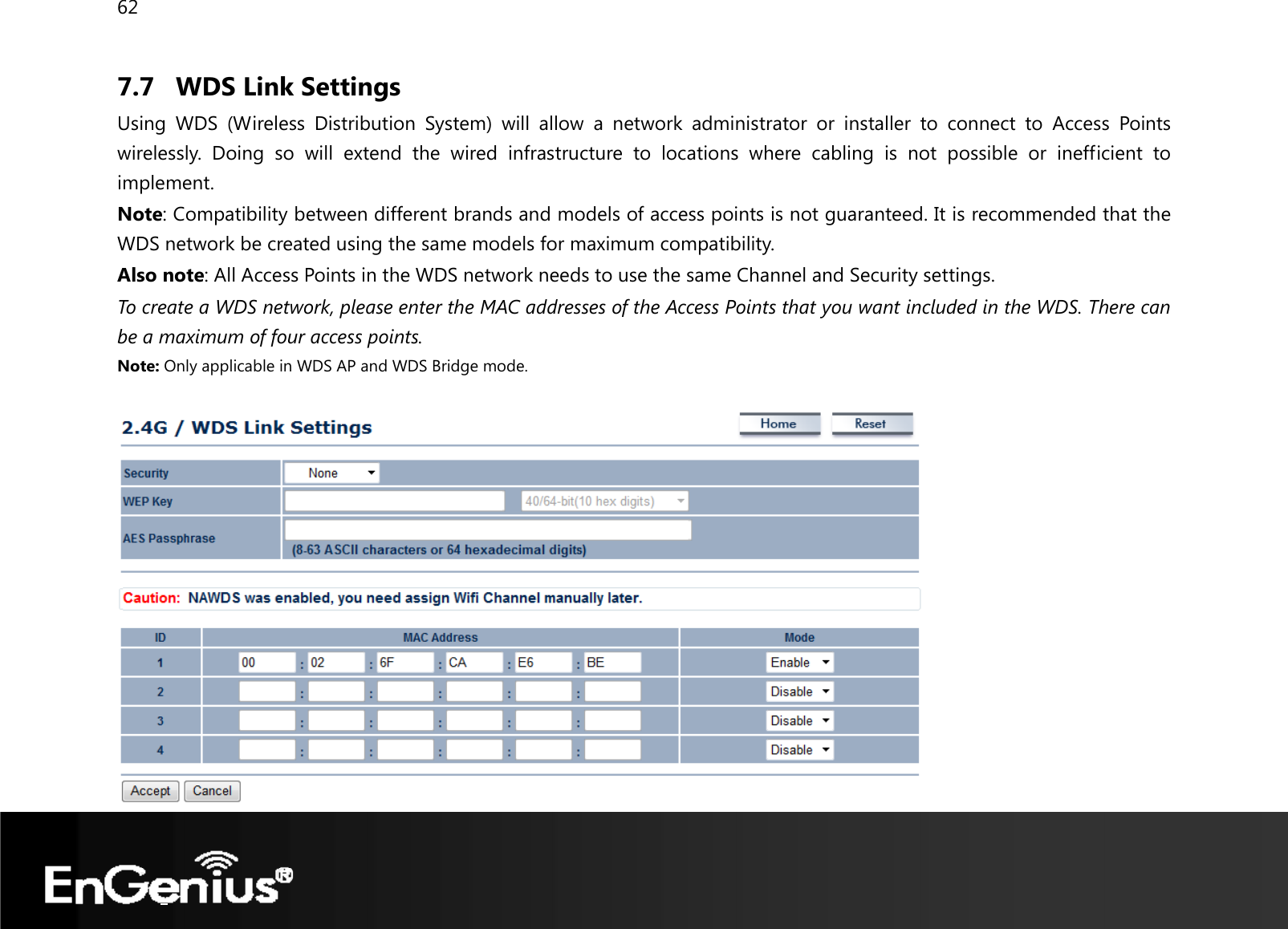 62  7.7 WDS Link Settings Using WDS (Wireless Distribution System) will allow a network administrator or installer to connect to Access Points wirelessly. Doing so will extend the wired infrastructure to locations where cabling is not possible or inefficient to implement. Note: Compatibility between different brands and models of access points is not guaranteed. It is recommended that the WDS network be created using the same models for maximum compatibility. Also note: All Access Points in the WDS network needs to use the same Channel and Security settings. To create a WDS network, please enter the MAC addresses of the Access Points that you want included in the WDS. There can be a maximum of four access points. Note: Only applicable in WDS AP and WDS Bridge mode.   