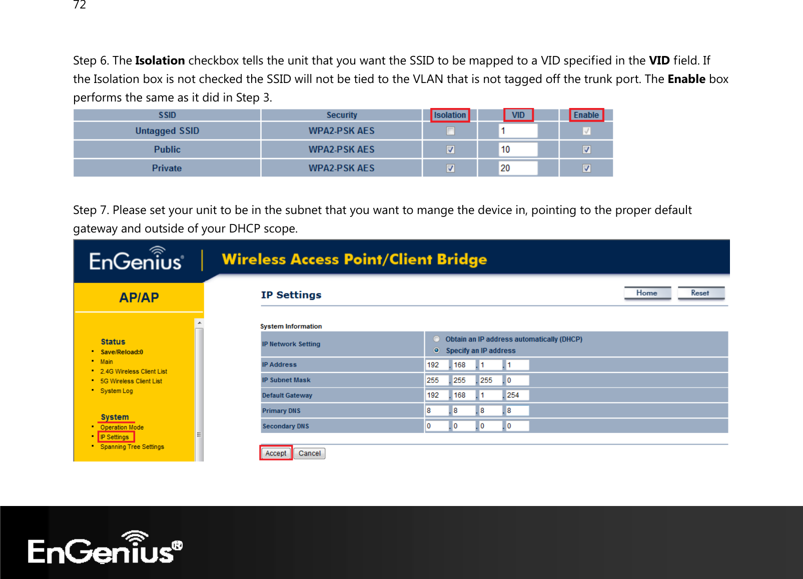72   Step 6. The Isolation checkbox tells the unit that you want the SSID to be mapped to a VID specified in the VID field. If the Isolation box is not checked the SSID will not be tied to the VLAN that is not tagged off the trunk port. The Enable box performs the same as it did in Step 3.   Step 7. Please set your unit to be in the subnet that you want to mange the device in, pointing to the proper default gateway and outside of your DHCP scope.    
