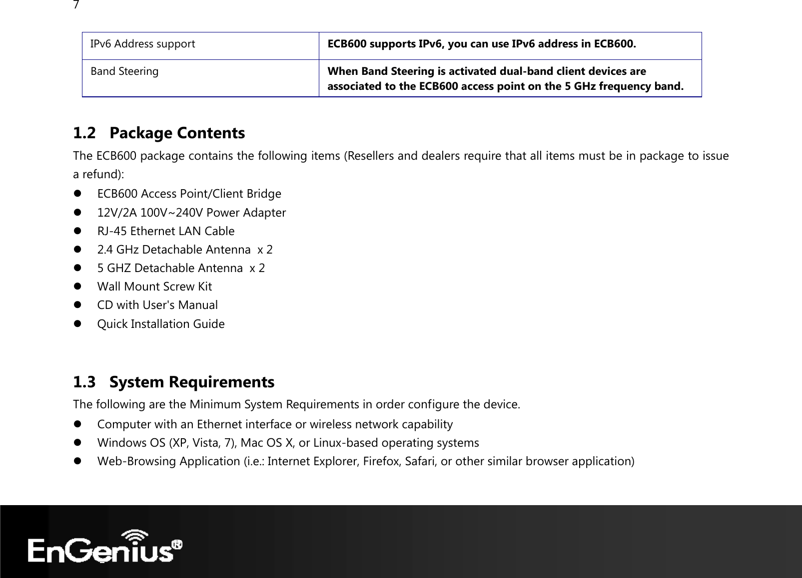 7  IPv6 Address support  ECB600 supports IPv6, you can use IPv6 address in ECB600. Band Steering  When Band Steering is activated dual-band client devices are associated to the ECB600 access point on the 5 GHz frequency band.  1.2 Package Contents The ECB600 package contains the following items (Resellers and dealers require that all items must be in package to issue a refund): z ECB600 Access Point/Client Bridge z 12V/2A 100V~240V Power Adapter z RJ-45 Ethernet LAN Cable z 2.4 GHz Detachable Antenna  x 2 z 5 GHZ Detachable Antenna  x 2 z Wall Mount Screw Kit z CD with User&apos;s Manual  z Quick Installation Guide  1.3 System Requirements The following are the Minimum System Requirements in order configure the device. z Computer with an Ethernet interface or wireless network capability z Windows OS (XP, Vista, 7), Mac OS X, or Linux-based operating systems z Web-Browsing Application (i.e.: Internet Explorer, Firefox, Safari, or other similar browser application)  