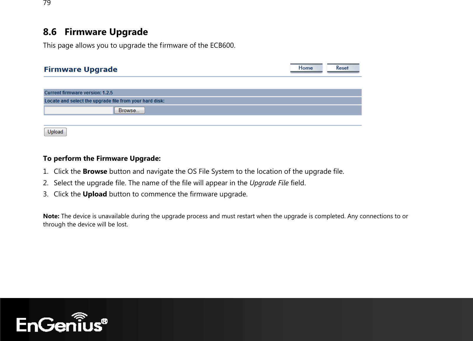 79  8.6 Firmware Upgrade This page allows you to upgrade the firmware of the ECB600.    To perform the Firmware Upgrade: 1. Click the Browse button and navigate the OS File System to the location of the upgrade file. 2. Select the upgrade file. The name of the file will appear in the Upgrade File field. 3. Click the Upload button to commence the firmware upgrade.  Note: The device is unavailable during the upgrade process and must restart when the upgrade is completed. Any connections to or through the device will be lost.   