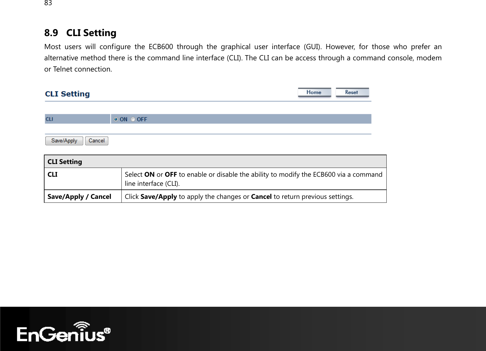 83  8.9 CLI Setting Most users will configure the ECB600 through the graphical user interface (GUI). However, for those who prefer an alternative method there is the command line interface (CLI). The CLI can be access through a command console, modem or Telnet connection.    CLI Setting CLI Select ON or OFF to enable or disable the ability to modify the ECB600 via a command line interface (CLI). Save/Apply / Cancel  Click Save/Apply to apply the changes or Cancel to return previous settings.  