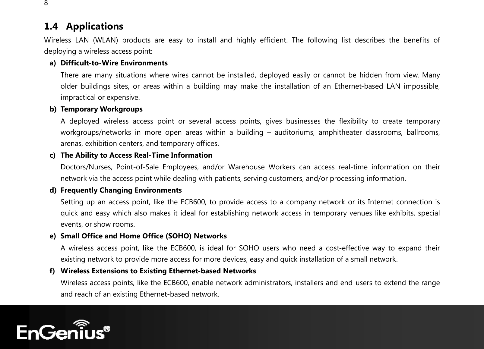 8  1.4 Applications Wireless LAN (WLAN) products are easy to install and highly efficient. The following list describes the benefits of deploying a wireless access point: a) Difficult-to-Wire Environments There are many situations where wires cannot be installed, deployed easily or cannot be hidden from view. Many older buildings sites, or areas within a building may make the installation of an Ethernet-based LAN impossible, impractical or expensive. b) Temporary Workgroups A deployed wireless access point or several access points, gives businesses the flexibility to create temporary workgroups/networks in more open areas within a building – auditoriums, amphitheater classrooms, ballrooms, arenas, exhibition centers, and temporary offices. c) The Ability to Access Real-Time Information Doctors/Nurses, Point-of-Sale Employees, and/or Warehouse Workers can access real-time information on their network via the access point while dealing with patients, serving customers, and/or processing information. d) Frequently Changing Environments Setting up an access point, like the ECB600, to provide access to a company network or its Internet connection is quick and easy which also makes it ideal for establishing network access in temporary venues like exhibits, special events, or show rooms. e) Small Office and Home Office (SOHO) Networks A wireless access point, like the ECB600, is ideal for SOHO users who need a cost-effective way to expand their existing network to provide more access for more devices, easy and quick installation of a small network. f) Wireless Extensions to Existing Ethernet-based Networks Wireless access points, like the ECB600, enable network administrators, installers and end-users to extend the range and reach of an existing Ethernet-based network. 