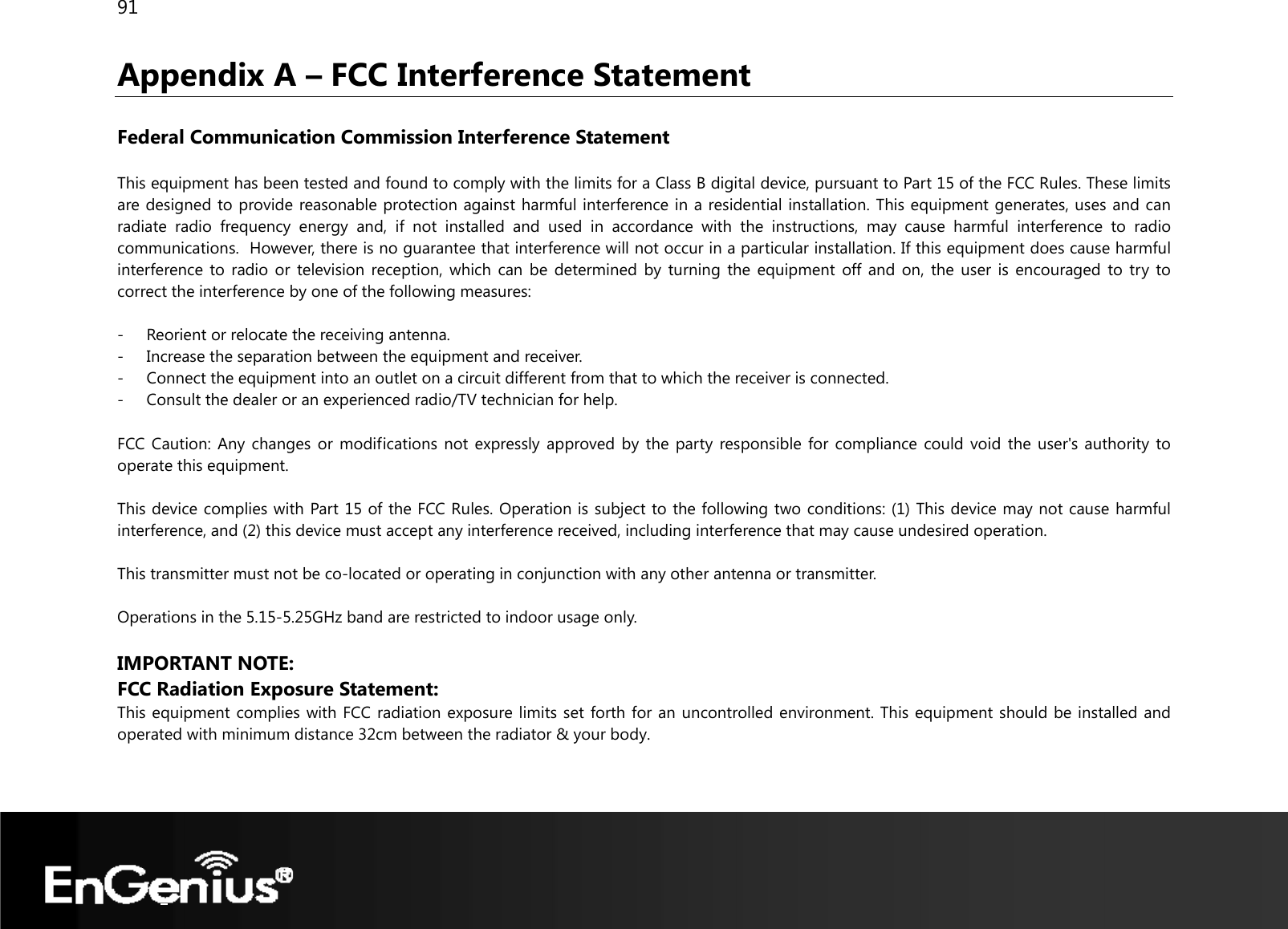 91  Appendix A – FCC Interference Statement  Federal Communication Commission Interference Statement  This equipment has been tested and found to comply with the limits for a Class B digital device, pursuant to Part 15 of the FCC Rules. These limits are designed to provide reasonable protection against harmful interference in a residential installation. This equipment generates, uses and can radiate radio frequency energy and, if not installed and used in accordance with the instructions, may cause harmful interference to radio communications.  However, there is no guarantee that interference will not occur in a particular installation. If this equipment does cause harmful interference to radio or television reception, which can be determined by turning the equipment off and on, the user is encouraged to try to correct the interference by one of the following measures:  - Reorient or relocate the receiving antenna. - Increase the separation between the equipment and receiver. - Connect the equipment into an outlet on a circuit different from that to which the receiver is connected. - Consult the dealer or an experienced radio/TV technician for help.  FCC Caution: Any changes or modifications not expressly approved by the party responsible for compliance could void the user&apos;s authority to operate this equipment.  This device complies with Part 15 of the FCC Rules. Operation is subject to the following two conditions: (1) This device may not cause harmful interference, and (2) this device must accept any interference received, including interference that may cause undesired operation.  This transmitter must not be co-located or operating in conjunction with any other antenna or transmitter.  Operations in the 5.15-5.25GHz band are restricted to indoor usage only.  IMPORTANT NOTE: FCC Radiation Exposure Statement: This equipment complies with FCC radiation exposure limits set forth for an uncontrolled environment. This equipment should be installed and operated with minimum distance 32cm between the radiator &amp; your body.   