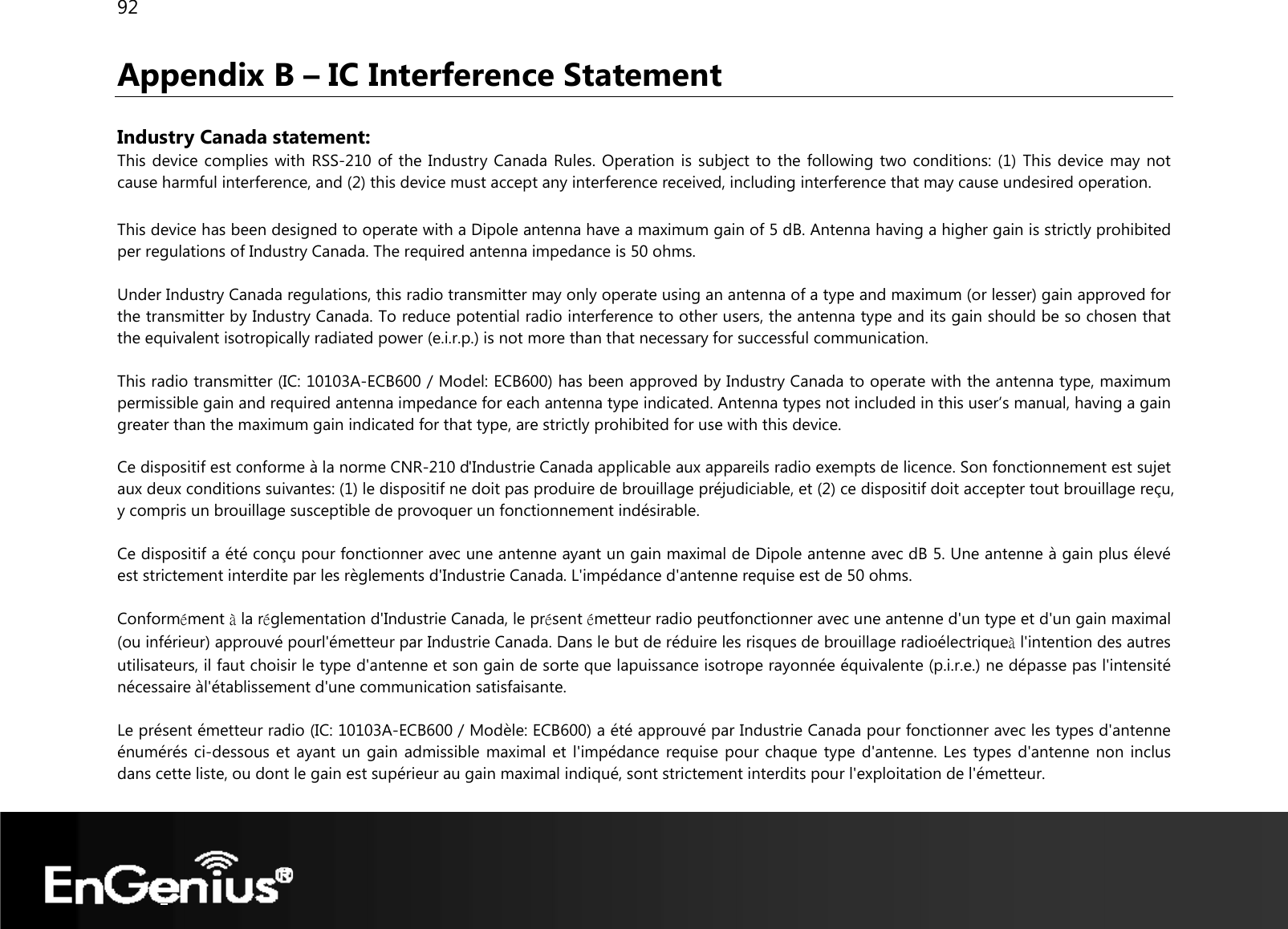 92  Appendix B – IC Interference Statement  Industry Canada statement: This device complies with RSS-210 of the Industry Canada Rules. Operation is subject to the following two conditions: (1) This device may not cause harmful interference, and (2) this device must accept any interference received, including interference that may cause undesired operation.  This device has been designed to operate with a Dipole antenna have a maximum gain of 5 dB. Antenna having a higher gain is strictly prohibited per regulations of Industry Canada. The required antenna impedance is 50 ohms.  Under Industry Canada regulations, this radio transmitter may only operate using an antenna of a type and maximum (or lesser) gain approved for the transmitter by Industry Canada. To reduce potential radio interference to other users, the antenna type and its gain should be so chosen that the equivalent isotropically radiated power (e.i.r.p.) is not more than that necessary for successful communication.  This radio transmitter (IC: 10103A-ECB600 / Model: ECB600) has been approved by Industry Canada to operate with the antenna type, maximum permissible gain and required antenna impedance for each antenna type indicated. Antenna types not included in this user’s manual, having a gain greater than the maximum gain indicated for that type, are strictly prohibited for use with this device.  Ce dispositif est conforme à la norme CNR-210 d&apos;Industrie Canada applicable aux appareils radio exempts de licence. Son fonctionnement est sujet aux deux conditions suivantes: (1) le dispositif ne doit pas produire de brouillage préjudiciable, et (2) ce dispositif doit accepter tout brouillage reçu, y compris un brouillage susceptible de provoquer un fonctionnement indésirable.  Ce dispositif a été conçu pour fonctionner avec une antenne ayant un gain maximal de Dipole antenne avec dB 5. Une antenne à gain plus élevé est strictement interdite par les règlements d&apos;Industrie Canada. L&apos;impédance d&apos;antenne requise est de 50 ohms.  Conformément à la réglementation d&apos;Industrie Canada, le présent émetteur radio peutfonctionner avec une antenne d&apos;un type et d&apos;un gain maximal (ou inférieur) approuvé pourl&apos;émetteur par Industrie Canada. Dans le but de réduire les risques de brouillage radioélectriqueà l&apos;intention des autres utilisateurs, il faut choisir le type d&apos;antenne et son gain de sorte que lapuissance isotrope rayonnée équivalente (p.i.r.e.) ne dépasse pas l&apos;intensité nécessaire àl&apos;établissement d&apos;une communication satisfaisante.  Le présent émetteur radio (IC: 10103A-ECB600 / Modèle: ECB600) a été approuvé par Industrie Canada pour fonctionner avec les types d&apos;antenne énumérés ci-dessous et ayant un gain admissible maximal et l&apos;impédance requise pour chaque type d&apos;antenne. Les types d&apos;antenne non inclus dans cette liste, ou dont le gain est supérieur au gain maximal indiqué, sont strictement interdits pour l&apos;exploitation de l&apos;émetteur.  