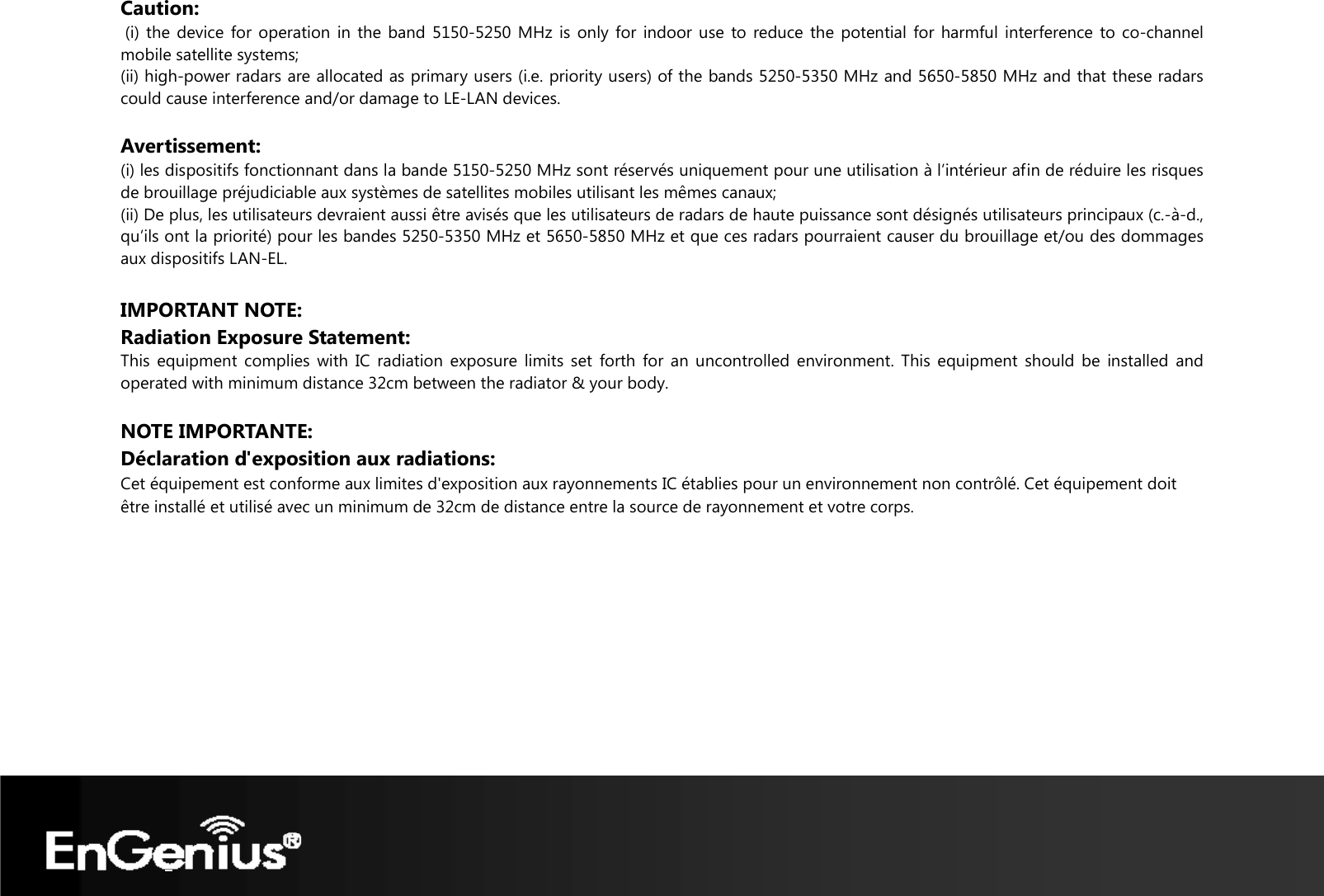   Caution:  (i) the device for operation in the band 5150-5250 MHz is only for indoor use to reduce the potential for harmful interference to co-channel mobile satellite systems; (ii) high-power radars are allocated as primary users (i.e. priority users) of the bands 5250-5350 MHz and 5650-5850 MHz and that these radars could cause interference and/or damage to LE-LAN devices.  Avertissement: (i) les dispositifs fonctionnant dans la bande 5150-5250 MHz sont réservés uniquement pour une utilisation à l’intérieur afin de réduire les risques de brouillage préjudiciable aux systèmes de satellites mobiles utilisant les mêmes canaux; (ii) De plus, les utilisateurs devraient aussi être avisés que les utilisateurs de radars de haute puissance sont désignés utilisateurs principaux (c.-à-d., qu’ils ont la priorité) pour les bandes 5250-5350 MHz et 5650-5850 MHz et que ces radars pourraient causer du brouillage et/ou des dommages aux dispositifs LAN-EL.  IMPORTANT NOTE:  Radiation Exposure Statement: This equipment complies with IC radiation exposure limits set forth for an uncontrolled environment. This equipment should be installed and operated with minimum distance 32cm between the radiator &amp; your body. NOTE IMPORTANTE:  Déclaration d&apos;exposition aux radiations: Cet équipement est conforme aux limites d&apos;exposition aux rayonnements IC établies pour un environnement non contrôlé. Cet équipement doit être installé et utilisé avec un minimum de 32cm de distance entre la source de rayonnement et votre corps.  