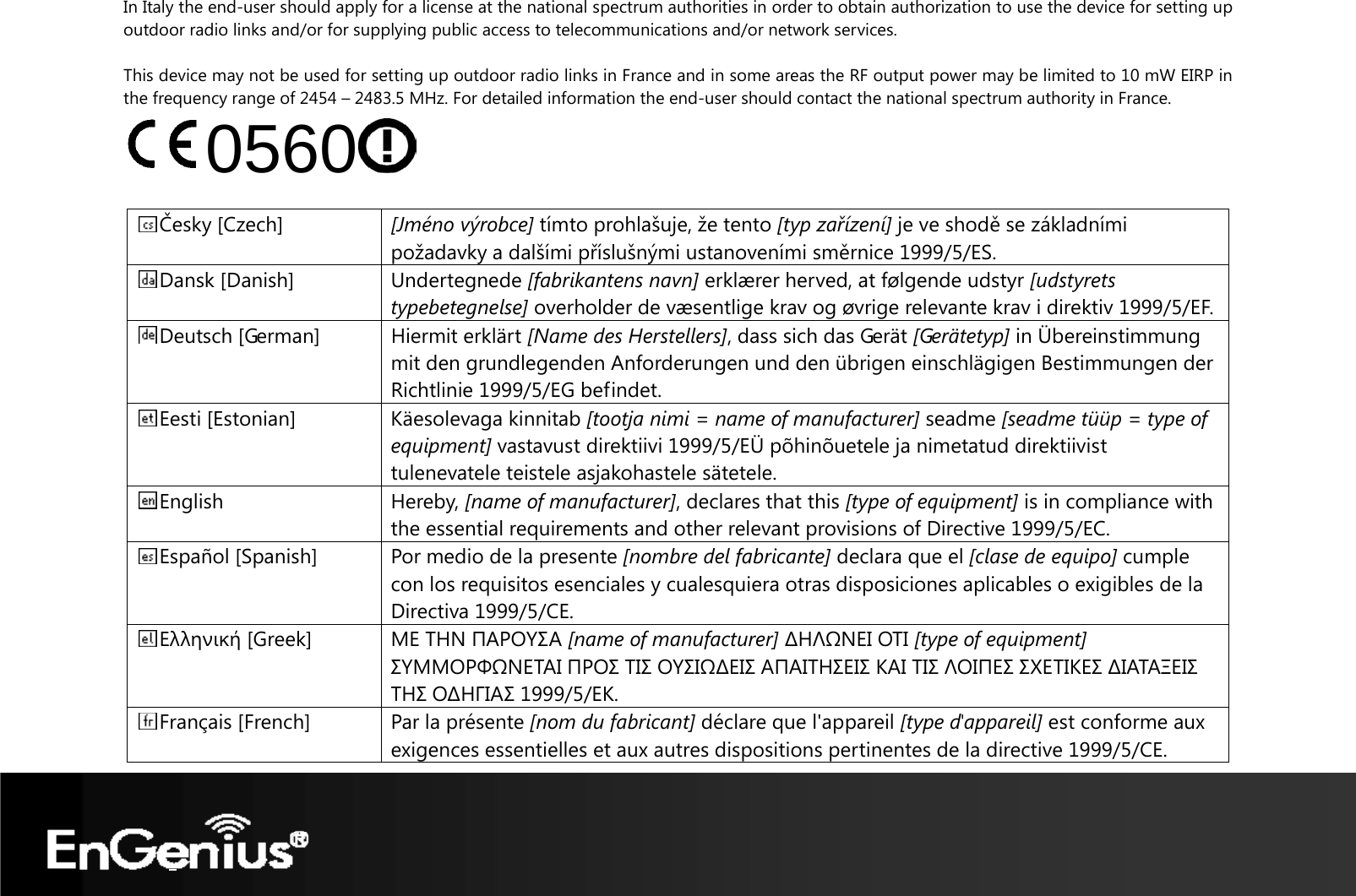    In Italy the end-user should apply for a license at the national spectrum authorities in order to obtain authorization to use the device for setting up outdoor radio links and/or for supplying public access to telecommunications and/or network services.  This device may not be used for setting up outdoor radio links in France and in some areas the RF output power may be limited to 10 mW EIRP in the frequency range of 2454 – 2483.5 MHz. For detailed information the end-user should contact the national spectrum authority in France. 0560   Česky [Czech]  [Jméno výrobce] tímto prohlašuje, že tento [typ zařízení] je ve shodě se základními požadavky a dalšími příslušnými ustanoveními směrnice 1999/5/ES. Dansk [Danish]  Undertegnede [fabrikantens navn] erklærer herved, at følgende udstyr [udstyrets typebetegnelse] overholder de væsentlige krav og øvrige relevante krav i direktiv 1999/5/EF.Deutsch [German]  Hiermit erklärt [Name des Herstellers], dass sich das Gerät [Gerätetyp] in Übereinstimmung mit den grundlegenden Anforderungen und den übrigen einschlägigen Bestimmungen der Richtlinie 1999/5/EG befindet. Eesti [Estonian]  Käesolevaga kinnitab [tootja nimi = name of manufacturer] seadme [seadme tüüp = type of equipment] vastavust direktiivi 1999/5/EÜ põhinõuetele ja nimetatud direktiivist tulenevatele teistele asjakohastele sätetele. English Hereby, [name of manufacturer], declares that this [type of equipment] is in compliance with the essential requirements and other relevant provisions of Directive 1999/5/EC. Español [Spanish]  Por medio de la presente [nombre del fabricante] declara que el [clase de equipo] cumple con los requisitos esenciales y cualesquiera otras disposiciones aplicables o exigibles de la Directiva 1999/5/CE.Ελληνική [Greek]  ΜΕ ΤΗΝ ΠΑΡΟΥΣΑ [name of manufacturer] ∆ΗΛΩΝΕΙ ΟΤΙ [type of equipment] ΣΥΜΜΟΡΦΩΝΕΤΑΙ ΠΡΟΣ ΤΙΣ ΟΥΣΙΩ∆ΕΙΣ ΑΠΑΙΤΗΣΕΙΣ ΚΑΙ ΤΙΣ ΛΟΙΠΕΣ ΣΧΕΤΙΚΕΣ ∆ΙΑΤΑΞΕΙΣ ΤΗΣ Ο∆ΗΓΙΑΣ 1999/5/ΕΚ.Français [French]  Par la présente [nom du fabricant] déclare que l&apos;appareil [type d&apos;appareil] est conforme aux exigences essentielles et aux autres dispositions pertinentes de la directive 1999/5/CE.