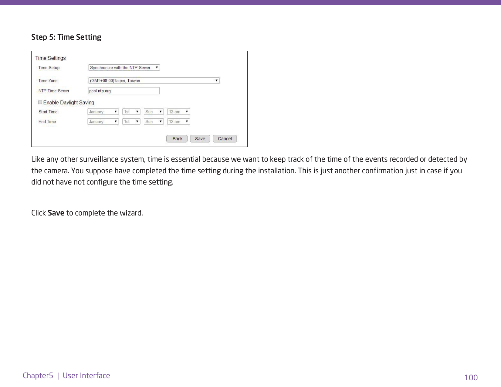 100Chapter5  |  User InterfaceStep 5: Time SettingLike any other surveillance system, time is essential because we want to keep track of the time of the events recorded or detected by the camera. You suppose have completed the time setting during the installation. This is just another conrmation just in case if you did not have not congure the time setting. Click Save to complete the wizard.
