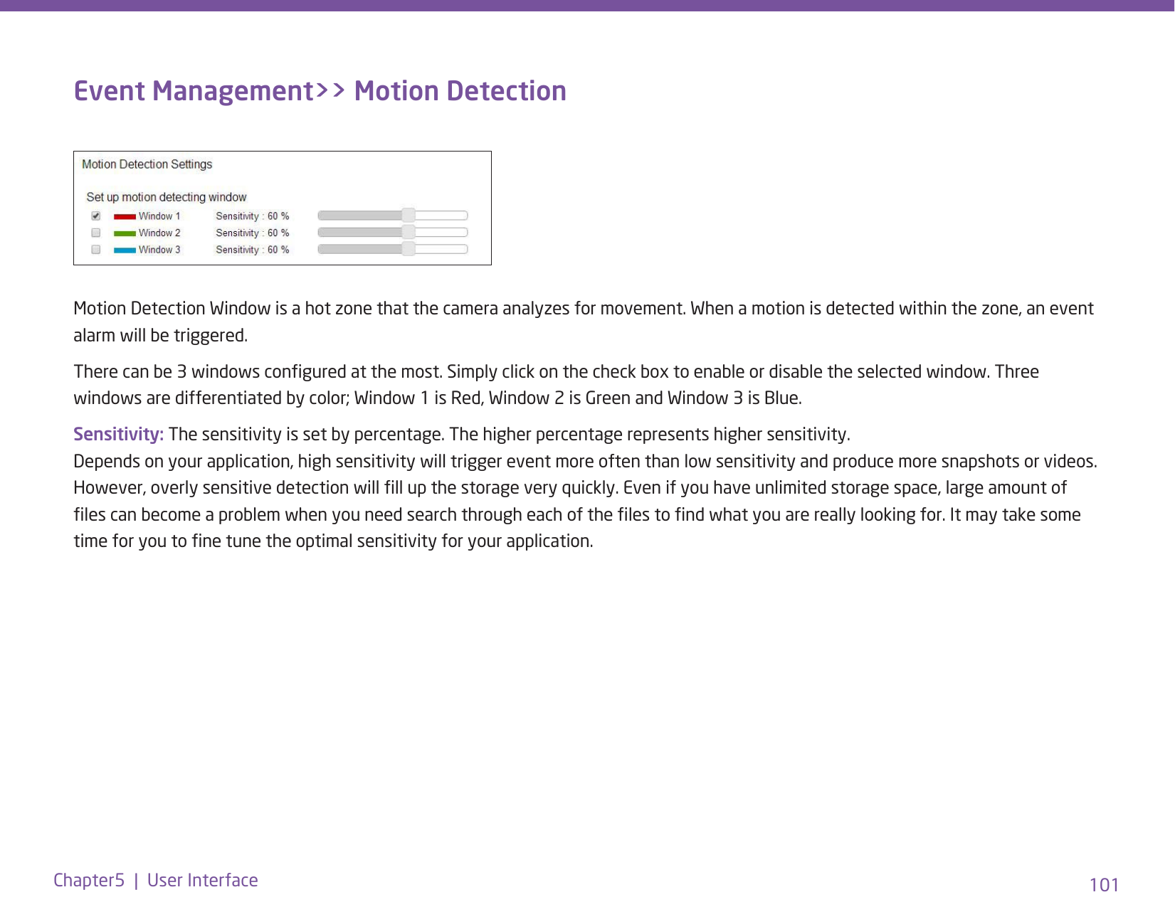 101Chapter5  |  User InterfaceEvent Management&gt;&gt; Motion DetectionMotion Detection Window is a hot zone that the camera analyzes for movement. When a motion is detected within the zone, an event alarm will be triggered. There can be 3 windows congured at the most. Simply click on the check box to enable or disable the selected window. Three windows are differentiated by color; Window 1 is Red, Window 2 is Green and Window 3 is Blue.Sensitivity: The sensitivity is set by percentage. The higher percentage represents higher sensitivity. Depends on your application, high sensitivity will trigger event more often than low sensitivity and produce more snapshots or videos. However, overly sensitive detection will ll up the storage very quickly. Even if you have unlimited storage space, large amount of les can become a problem when you need search through each of the les to nd what you are really looking for. It may take some time for you to ne tune the optimal sensitivity for your application. 