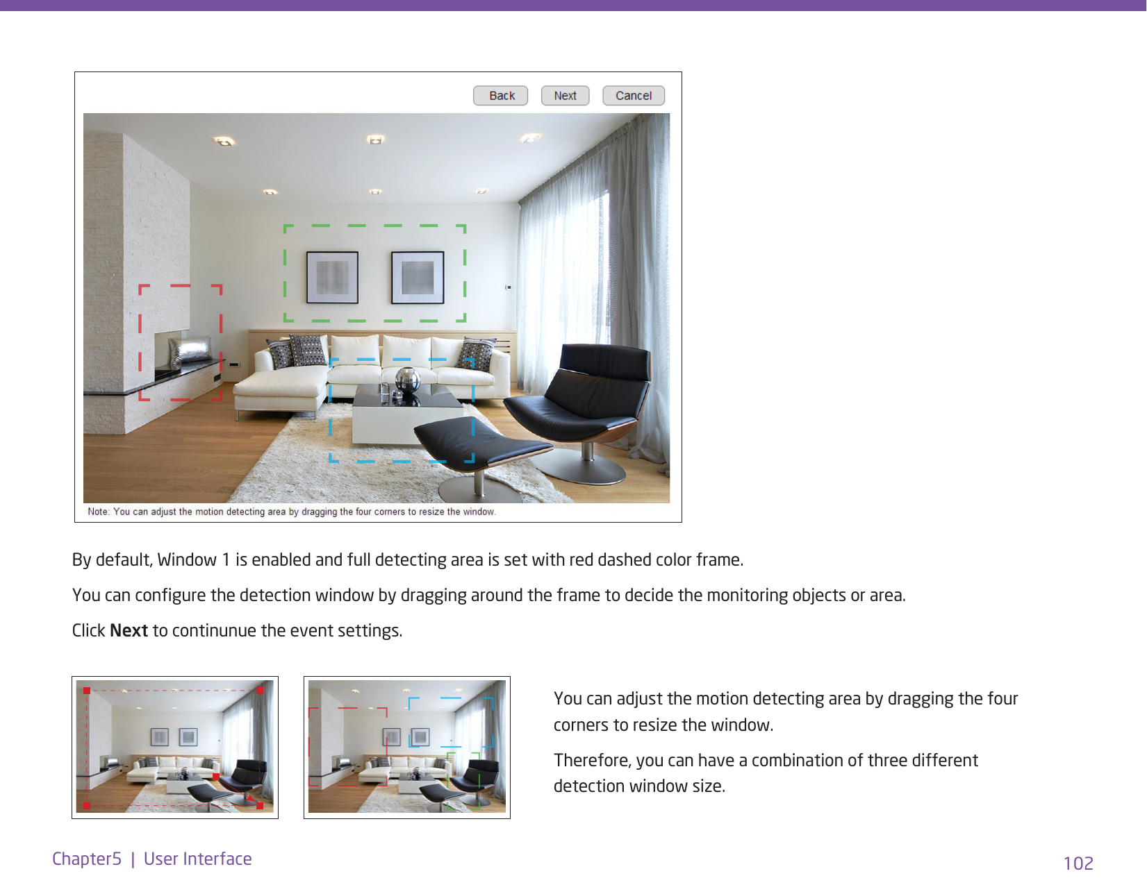 102Chapter5  |  User InterfaceYou can adjust the motion detecting area by dragging the four corners to resize the window. Therefore, you can have a combination of three different detection window size.By default, Window 1 is enabled and full detecting area is set with red dashed color frame. You can congure the detection window by dragging around the frame to decide the monitoring objects or area. Click Next to continunue the event settings. 