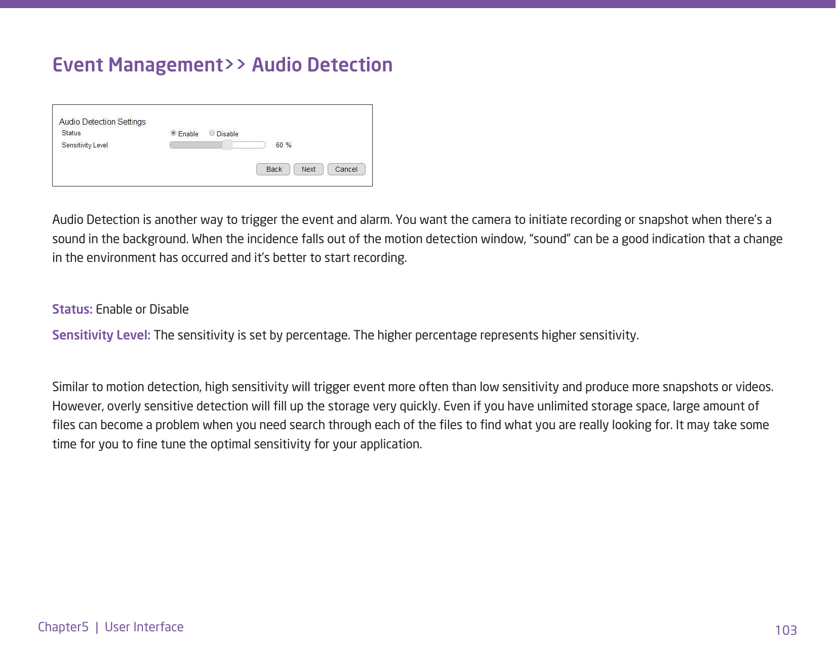 103Chapter5  |  User InterfaceEvent Management&gt;&gt; Audio DetectionAudio Detection is another way to trigger the event and alarm. You want the camera to initiate recording or snapshot when there’s a sound in the background. When the incidence falls out of the motion detection window, “sound” can be a good indication that a change in the environment has occurred and it’s better to start recording.Status: Enable or DisableSensitivity Level: The sensitivity is set by percentage. The higher percentage represents higher sensitivity.Similar to motion detection, high sensitivity will trigger event more often than low sensitivity and produce more snapshots or videos. However, overly sensitive detection will ll up the storage very quickly. Even if you have unlimited storage space, large amount of les can become a problem when you need search through each of the les to nd what you are really looking for. It may take some time for you to ne tune the optimal sensitivity for your application. 