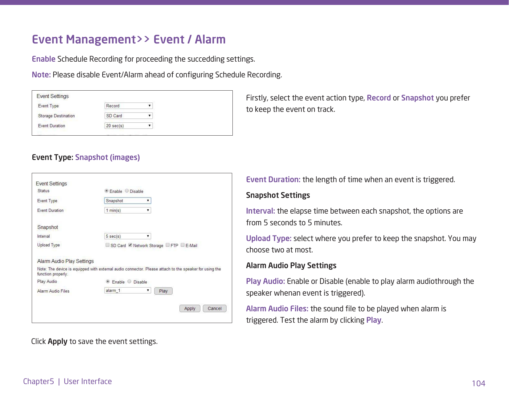 104Chapter5  |  User InterfaceEvent Management&gt;&gt; Event / AlarmEnable Schedule Recording for proceeding the succedding settings. Note: Please disable Event/Alarm ahead of conguring Schedule Recording. Firstly, select the event action type, Record or Snapshot you prefer to keep the event on track. Event Type: Snapshot (images)Event Duration: the length of time when an event is triggered.Snapshot SettingsInterval: the elapse time between each snapshot, the options are from 5 seconds to 5 minutes.Upload Type: select where you prefer to keep the snapshot. You may choose two at most. Alarm Audio Play SettingsPlay Audio: Enable or Disable (enable to play alarm audiothrough the speaker whenan event is triggered).Alarm Audio Files: the sound le to be played when alarm is triggered. Test the alarm by clicking Play. Click Apply to save the event settings. 