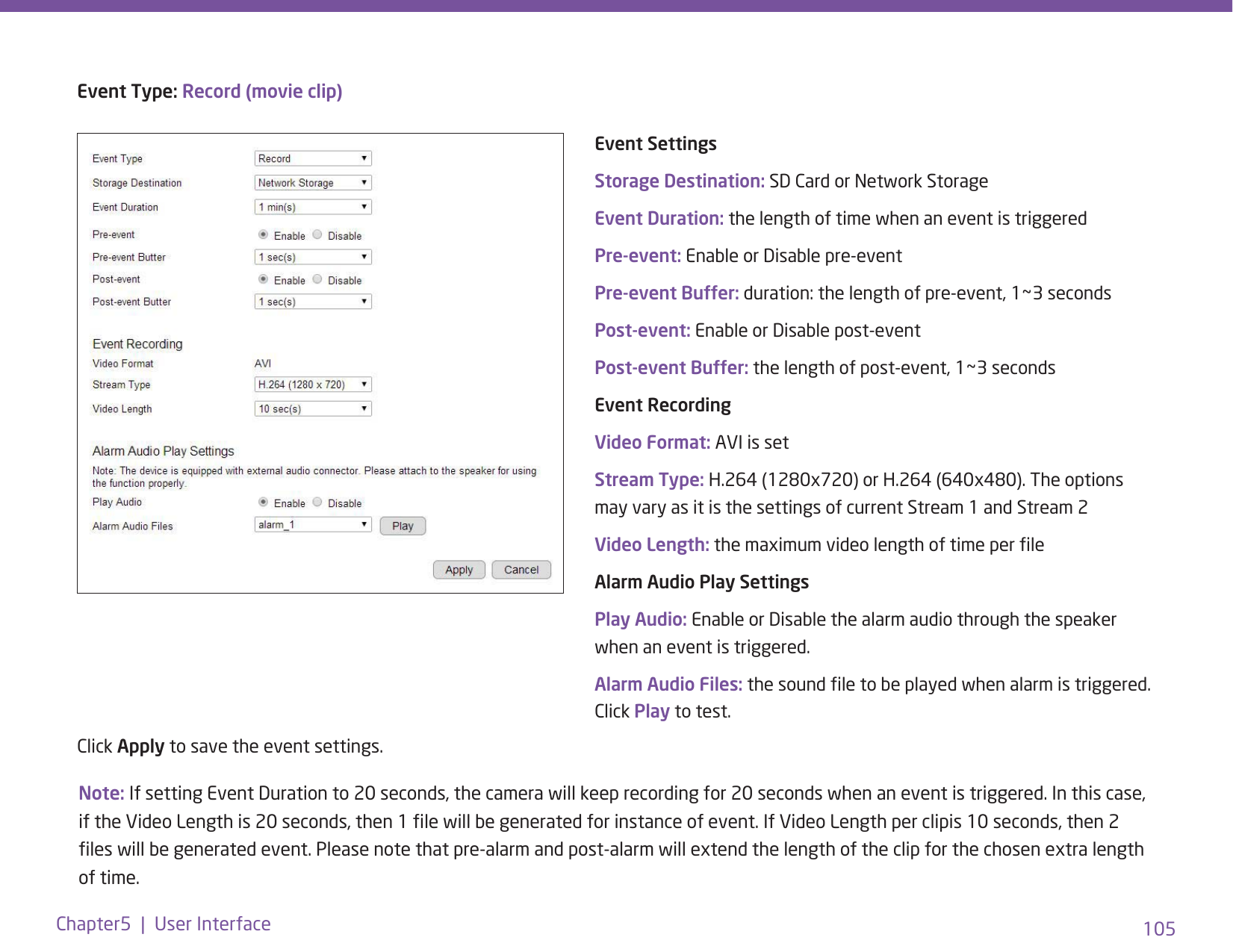 105Chapter5  |  User InterfaceNote: If setting Event Duration to 20 seconds, the camera will keep recording for 20 seconds when an event is triggered. In this case, if the Video Length is 20 seconds, then 1 le will be generated for instance of event. If Video Length per clipis 10 seconds, then 2 les will be generated event. Please note that pre-alarm and post-alarm will extend the length of the clip for the chosen extra length of time.Event Type: Record (movie clip)Event SettingsStorage Destination: SD Card or Network StorageEvent Duration: the length of time when an event is triggeredPre-event: Enable or Disable pre-eventPre-event Buffer: duration: the length of pre-event, 1~3 secondsPost-event: Enable or Disable post-eventPost-event Buffer: the length of post-event, 1~3 secondsEvent Recording Video Format: AVI is setStream Type: H.264 (1280x720) or H.264 (640x480). The options may vary as it is the settings of current Stream 1 and Stream 2Video Length: the maximum video length of time per leAlarm Audio Play SettingsPlay Audio: Enable or Disable the alarm audio through the speaker when an event is triggered.Alarm Audio Files: the sound le to be played when alarm is triggered. Click Play to test. Click Apply to save the event settings. 
