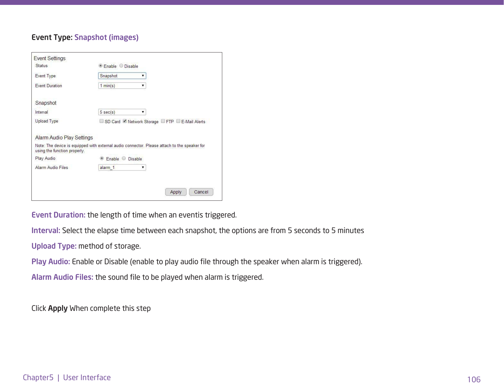 106Chapter5  |  User InterfaceEvent Type: Snapshot (images)Event Duration: the length of time when an eventis triggered.Interval: Select the elapse time between each snapshot, the options are from 5 seconds to 5 minutesUpload Type: method of storage.Play Audio: Enable or Disable (enable to play audio le through the speaker when alarm is triggered).Alarm Audio Files: the sound le to be played when alarm is triggered.Click Apply When complete this step