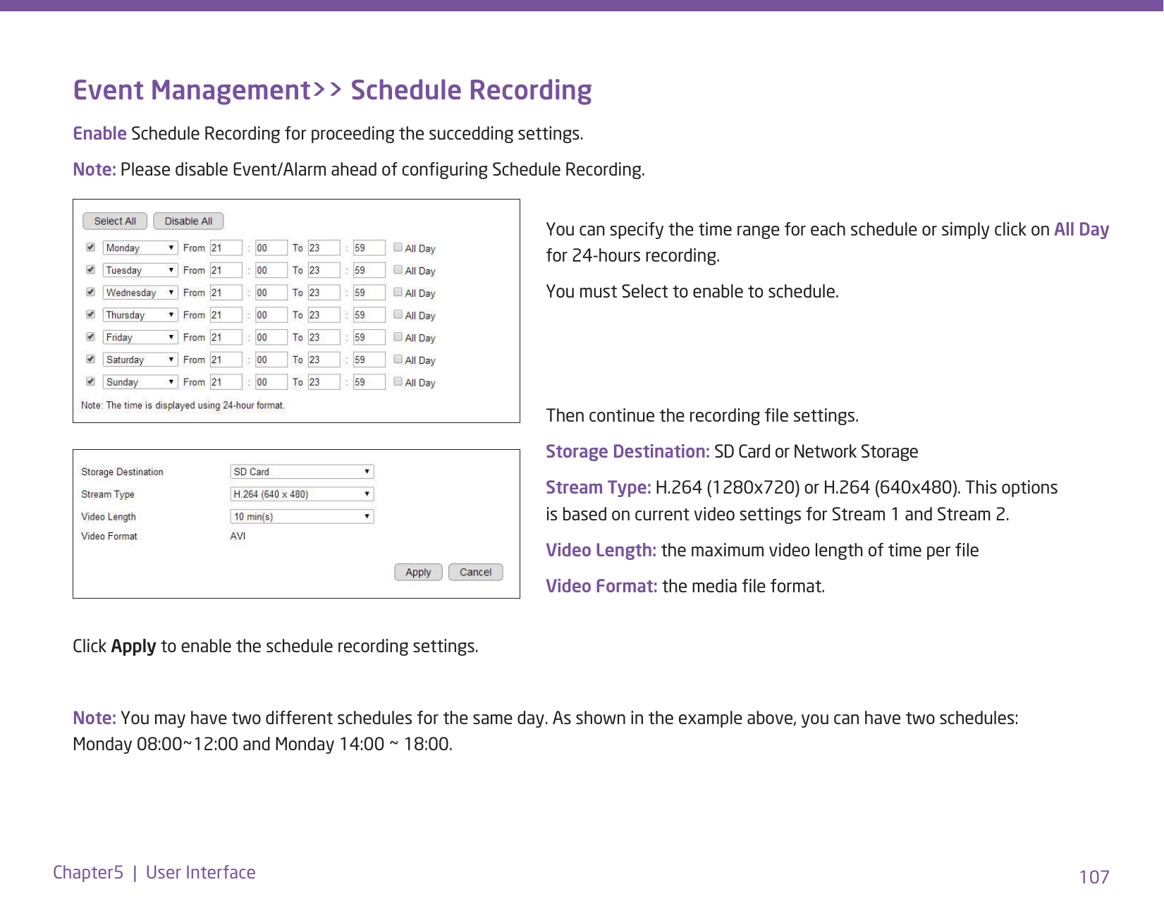 107Chapter5  |  User InterfaceEvent Management&gt;&gt; Schedule RecordingThen continue the recording le settings. Storage Destination: SD Card or Network StorageStream Type: H.264 (1280x720) or H.264 (640x480). This options is based on current video settings for Stream 1 and Stream 2. Video Length: the maximum video length of time per leVideo Format: the media le format.Click Apply to enable the schedule recording settings.Note: You may have two different schedules for the same day. As shown in the example above, you can have two schedules: Monday 08:00~12:00 and Monday 14:00 ~ 18:00.You can specify the time range for each schedule or simply click on All Day for 24-hours recording.You must Select to enable to schedule.Enable Schedule Recording for proceeding the succedding settings. Note: Please disable Event/Alarm ahead of conguring Schedule Recording. 