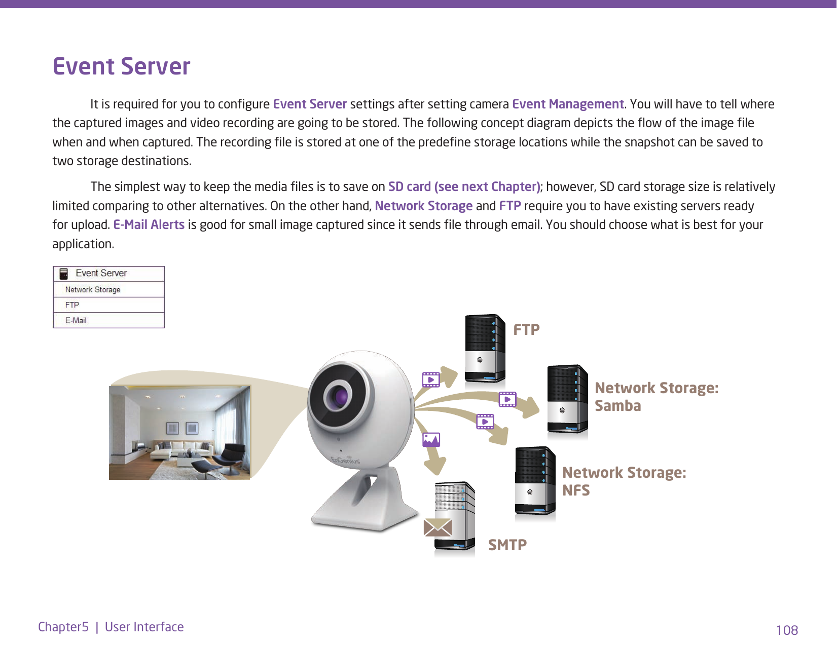 108Chapter5  |  User InterfaceEvent Server  It is required for you to congure Event Server settings after setting camera Event Management. You will have to tell where the captured images and video recording are going to be stored. The following concept diagram depicts the ow of the image le when and when captured. The recording le is stored at one of the predene storage locations while the snapshot can be saved to two storage destinations.   The simplest way to keep the media les is to save on SD card (see next Chapter); however, SD card storage size is relatively limited comparing to other alternatives. On the other hand, Network Storage and FTP require you to have existing servers ready for upload. E-Mail Alerts is good for small image captured since it sends le through email. You should choose what is best for your application.FTPNetwork Storage: SambaNetwork Storage: NFSSMTP