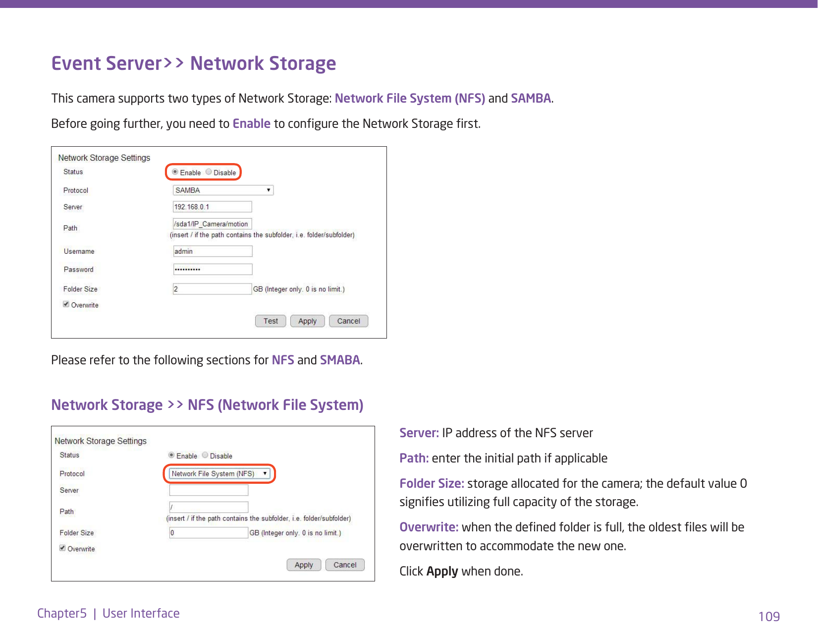 109Chapter5  |  User InterfaceEvent Server&gt;&gt; Network StorageThis camera supports two types of Network Storage: Network File System (NFS) and SAMBA. Before going further, you need to Enable to congure the Network Storage rst.Please refer to the following sections for NFS and SMABA. Network Storage &gt;&gt; NFS (Network File System)Server: IP address of the NFS serverPath: enter the initial path if applicable Folder Size: storage allocated for the camera; the default value 0 signies utilizing full capacity of the storage.Overwrite: when the dened folder is full, the oldest les will be overwritten to accommodate the new one.Click Apply when done.