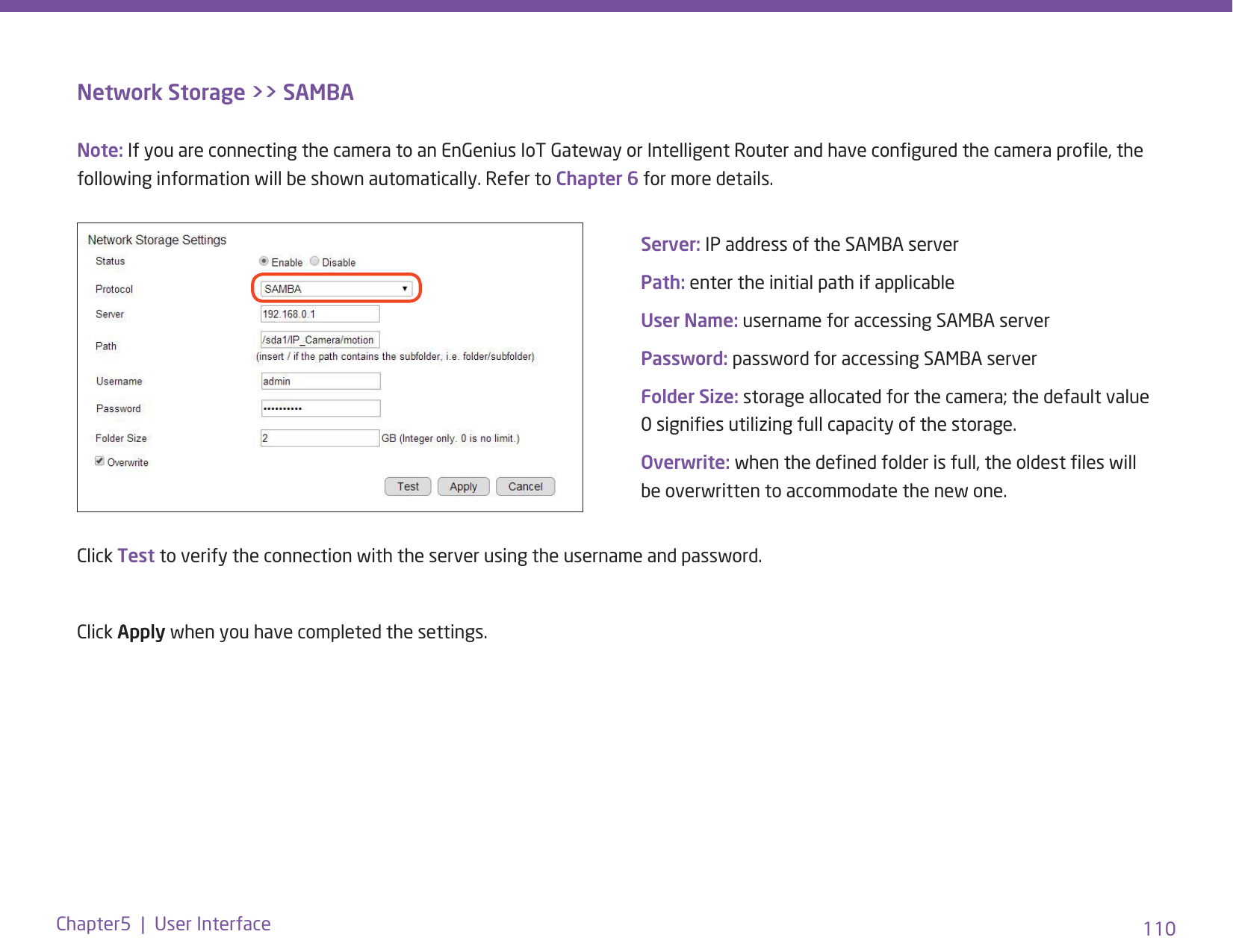 110Chapter5  |  User InterfaceNetwork Storage &gt;&gt; SAMBAClick Test to verify the connection with the server using the username and password. Click Apply when you have completed the settings.Server: IP address of the SAMBA serverPath: enter the initial path if applicable User Name: username for accessing SAMBA serverPassword: password for accessing SAMBA serverFolder Size: storage allocated for the camera; the default value 0 signies utilizing full capacity of the storage.Overwrite: when the dened folder is full, the oldest les will be overwritten to accommodate the new one.Note: If you are connecting the camera to an EnGenius IoT Gateway or Intelligent Router and have congured the camera prole, the following information will be shown automatically. Refer to Chapter 6 for more details. 